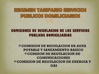 
COMISIONES DE REGULACION DE LOS SERVICIOS
         PUBLICOS DOMICILIARIOS

     COMISION DE REGULACION DE AGUA
       POTABLE Y SANEAMIENTO BASICO
        COMSION DE REGULACION DE
             COMUNICACIONES
  COMISION DE REGULACION DE ENERGIA Y
                    GAS
 