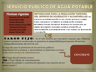 METODOLOGÍA PARA LA REGULACIÓN TARIFARIA
                                  DEL SERVICIO DE ACUEDUCTO Y ALCANTARILLAD: S e
                                  b as a e n la d e te rm inación d e los cos tos m e d id os a largo
                                  p lazo calcu lad os a p artir d e la inform aci ón contab le
                                  re p ortad a p or las e m p re s as te nie nd o e n cu e nta qu e las
                                  tarifas re s u ltante s d e b ie ran cu b rir la op e raci ón, la
                                  ad m inis tración, e l m ante nim ie nto y los p lane s d e re novaci ón
                                  y e xp ans ión


  CARGO FIJO: Es el Valor unitario por suscriptor o usuario, que refleja los
  costos económicos involucrados en garantizar la disponibilidad permanente del servicio,
  independientemente del nivel de uso.
El cargo fijo para la prestación de los servicios públicos
domiciliarios de acueducto y alcantarillado se determina con base
en los costos medios de administración.
                                                                                    Cfi=CMA*fi
CFi=Cargo fijo del estrato/sector i
 CMA = Costo Medio de Administración
Fi=Factor de subsidio o contribución aplicado a los usuarios de los
estrato/sector i
 