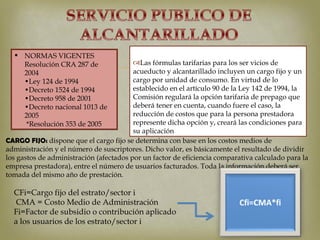  NORMAS VIGENTES
    Resolución CRA 287 de
    2004
    •Ley 124 de 1994
                                             
                                         Las fórmulas tarifarias para los ser vicios de
                                         acueducto y alcantarillado incluyen un cargo fijo y un
                                         cargo por unidad de consumo. En virtud de lo
    •Decreto 1524 de 1994                establecido en el artículo 90 de la Ley 142 de 1994, la
    •Decreto 958 de 2001                 Comisión regulará la opción tarifaria de prepago que
    •Decreto nacional 1013 de            deberá tener en cuenta, cuando fuere el caso, la
    2005                                 reducción de costos que para la persona prestadora
     *Resolución 353 de 2005             represente dicha opción y, creará las condiciones para
                                         su aplicación
CARGO FIJO: dispone que el cargo fijo se determina con base en los costos medios de
administración y el número de suscriptores. Dicho valor, es básicamente el resultado de dividir
los gastos de administración (afectados por un factor de eficiencia comparativa calculado para la
empresa prestadora), entre el número de usuarios facturados. Toda la información deberá ser
tomada del mismo año de prestación.

  CFi=Cargo fijo del estrato/sector i
   CMA = Costo Medio de Administración
  Fi=Factor de subsidio o contribución aplicado
  a los usuarios de los estrato/sector i
 