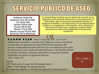 La metodología tarifaria que se adopta de acuerdo con lo
                                   dispuesto en la presente resolución, es de precio techo, lo
                                     cual implica que las personas prestadoras podrán, en
                                  cualquier momento y con observancia de las disposiciones
                                   relativas a competencia e información a los suscriptores,
                                      cobrar hasta el límite que constituye su precio techo
                                       calculado con base en lo establecido en la presente
                                                            resolución



 CARGO FIJO :Para el cargo fijo (CF) . Es el valor
 unitario por suscriptor o usuario, que refleja los costos económicos
 involucrados en garantizar la disponibilidad permanente del
 servicio, independientemente del nivel que use utilizará como costo
 de referencia el costo medio de administración o de clientela (CMA).
 Las tarifas mínimas o máximas aplicables al cargo fijo serán las
 resultantes de aplicar la siguiente fórmula:
  CFi = CMA x Fi                                                      CFi = CMA x
Donde:                                                                     Fi
CFi: Tarifa para el cargo fijo del estrato/sector i
CMA = Costo Medio de Administración
Fi: Factor de subsidio o contribución aplicado al estrato/sector i
 