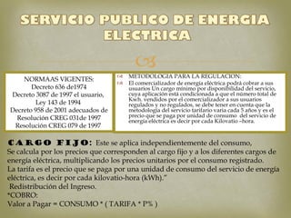 
                                         
                                       METODOLOGIA PARA LA REGULACION:
    NORMAAS VIGENTES:
                                      El comercializador de energía eléctrica podrá cobrar a sus
       Decreto 636 de1974              usuarios Un cargo mínimo por disponibilidad del servicio,
Decreto 3087 de 1997 el usuario,       cuya aplicación está condicionada a que el número total de
                                       Kwh. vendidos por el comercializador a sus usuarios
        Ley 143 de 1994                regulados y no regulados, se debe tener en cuenta que la
Decreto 958 de 2001 adecuados de       metodología del servicio tarifario varia cada 5 años y es el
  Resolución CREG 031de 1997           precio que se paga por unidad de consumo del servicio de
                                       energía eléctrica es decir por cada Kilovatio –hora.
 Resolución CREG 079 de 1997

CARGO FIJO: Este se aplica independientemente del consumo,
Se calcula por los precios que corresponden al cargo fijo y a los diferentes cargos de
energía eléctrica, multiplicando los precios unitarios por el consumo registrado.
La tarifa es el precio que se paga por una unidad de consumo del servicio de energía
eléctrica, es decir por cada kilovatio-hora (kWh).”
 Redistribución del Ingreso.
*COBRO:
Valor a Pagar = CONSUMO * ( TARIFA * P% )
 