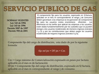 El componente fijo para los usuarios, expresado en $/factura,
                         aplicable en el mes m correspondiente al rango j de consumo
                         deben garantizar a las empresas la recuperación de componente
                         fijo para los usuarios costos económicos          eficientes . Las
                         diferencias en las tarifas que aplican las empresas a los usuarios,
                         están dadas fundamentalmente por los subsidios que se pueden
                         otorgar a los usuarios residenciales de menores ingresos (estratos
                         1 y 2) y por las contribuciones que deben pagar los usuarios
                         residenciales de mayores ingresos (estratos 5 y 6).
                         .


Componente fijo del cargo de distribución, esta dado de por la siguiente
formula:

                           fijo mf jm = DF jm + Cm


Cm = Cargo máximo de Comercialización expresado en pesos por factura
aplicable en el mes m de facturación
Df jm = Componente fijo del cargo de distribución, expresado en $/factura,
aplicable en el mes m correspondiente al rango j de consumo.
 