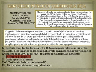 El comercializador estructurará las tarifas a consumidores Un
                                        cargo fijo ($/mes), que refleje los costos económicos
                                   involucrados en garantizar la disponibilidad permanente del
                                  servicio para el usuario, independientemente del nivel de uso.
                                      Con base en las normas actuales la Superintendencia de
                                     Servicios Públicos informa y recuerda que los usuarios de
                                  estratos 1 y 2 que los operadores de telefonía están obligados a
                                                   ofrecerles un plan sin cargo fijo.

  Cargo fijo. Valor unitario por suscriptor o usuario, que refleja los costos económicos
  involucrados en garantizar la disponibilidad permanente del servicio, independientemente
  del nivel de uso. Es un cobro que se hace a todos los usuarios por la disponibilidad
  permanente del servicio, independientemente del nivel de uso. En la telefonía se cobran
  por planes a los cuales todos debemos pertenecer y se limita al consumo de cada vivienda;
  no aplica para televisión e Internet pues son servicios de valor agregado.
La telefonía local Tarifas Estratos I, II y III: Las empresas calcularán las tarifas
aplicables a los usuarios de los estratos I, II y III, según las reglas previstas en el
Artículo 99 de la Ley 142 de 1994, conforme con la fórmulas siguiente:
   Ti= Tref * ( 1 - Fs Fsi)
Ti : Tarifa aplicada al estrato i.
Tref : Tarifa calculada para el estrato IV.
Fsi : Factor de subsidio con cargo al estrato i
 