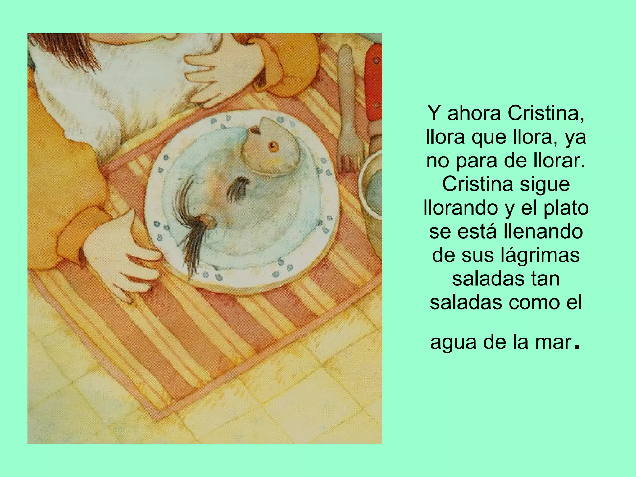 Y ahora Cristina, llora que llora, ya no para de llorar. Cristina sigue llorando y el plato se está llenando de sus lágrimas saladas tan saladas como el agua de la mar . 