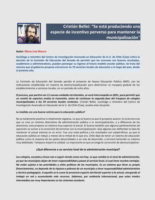 Cristián Bellei: “Se está produciendo una
especie de incentivo perverso para mantener la
municipalización”
Autor: María José Blanco
Sociólogo y miembro del Centro de Investigación Avanzada en Educación de la U. de Chile (Ciae) critica la
decisión de la Comisión de Educación del Senado de permitir que las comunas con buenos resultados,
académicos y administrativos, puedan postergar su ingreso al futuro modelo escolar público. Se trata del
sistema que el gobierno propone estructurar en 70 servicios locales de educación a lo largo del país, desde
el próximo año.
La Comisión de Educación del Senado aprobó el proyecto de Nueva Educación Pública (NEP), con las
indicaciones establecidas en materia de desmunicipalización para determinar un traspaso gradual de los
establecimientos a servicios locales, en un período de ocho años.
El proceso, que partirá con 11 nuevas unidades territoriales, se verá interrumpido en 2021, para permitir que
un comité de expertos evalúe la transición, antes de continuar la segunda fase del traspaso de colegios
municipalizados a los 59 servicios locales restantes. Cristián Bellei, sociólogo y miembro del Centro de
Investigación Avanzada en Educación de la U. de Chile (Ciae), analiza esta situación.
La medida ¿es una buena noticia para la educación pública?
No es totalmente positiva ni totalmente negativa. Lo que es bueno es que el proyecto avance. Es la tercera vez
que se crea un sistema alternativo de administración pública a la municipalización, y a diferencia de los
anteriores, este propone un sistema muy superior al actual. Es bueno también que algunos parlamentarios de
oposición se sumen a la convicción de terminar con la municipalización. Que algunos aún defiendan la idea de
mantener el actual sistema es un error. Fue una mala política y los resultados son catastróficos, ya que la
educación pública se redujo a menos de la mitad de lo que era. Chile dejó de tener un sistema de educación
pública como la mayoría de los países desarrollados o en vías de desarrollo, y terminó teniendo un sistema
muy debilitado. Tampoco mejoró la calidad. Lo importante es que se tenga la convicción de desmunicipalizar.
¿Qué diferencia a un servicio local de la administración municipal?
Los colegios, escuelas y liceos van a seguir siendo como son hoy. Lo que cambia es el nivel de administración,
ya que los municipios dejan de tener responsabilidad y pasan al servicio local, el cual tiene muchas ventajas.
No están sujetos a las prioridades y sitios políticos de los municipios. Es un sistema que tiene su propio
financiamiento, no depende de la riqueza o pobreza de un municipio y tiene responsabilidad administrativa
y técnico-pedagógica. A aquello se le suma la presencia espacio-territorial superior a la actual, otorgando el
trabajo en red y acumulando más recursos. Sabemos, por evidencia internacional, que estos niveles
intermedios son muy importantes en los sistemas escolares.
 