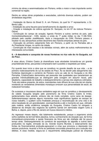 mínimo de obras a seremrealizadas em Floriano, então o maior e mais importante centro
comercial na região.

Dentre as várias obras projetadas e executadas, cobrindo diversos setores, podem ser
arroladasas seguintes:

- Instalação do Banco do Brasil S. A. em Floriano, do qual foi 1º representante, o Sr.
Bento Leão.
- Instalação da usina Itaueira para beneficiamento de algodão e arroz.
- Criação e instalação da colônia agrícola Dr. Sampaio, no km 07 da rodovia Floriano-
Oeiras.
- Construção do campo de aviação, ligando Floriano a outros centros do país, pelo
CorreioAéreoNacional - CAN, dando- a vinda do 1º avião militar no dia 11-06-1934,
pilotado pelo capitão JoséMacedo. Após a inauguração do CAN, Floriano passou a
receber no seu aeroportoos aviões decarreira das maiores empresas aéreas do país.
- Execução do primeiro calçamento feito em Floriano, a partir do rio Parnaiba até a
Av.Presidente Vargas, no centro da cidade.
- Construção de mais escolas e de estradas vicinais, além de outros melhoramentos de
interesseda comunidade.

6. - A descoberta e conquista de novas fronteiras no rico vale do rio Gurguéia, sul
do Piauí.

A essa altura, Cristino Castro já diversificara suas atividades tornando-se um grande
proprietáriode terras, pecuarista e empresário bem sucedido e respeitado por todos.

Foi quando teve início a obra que se constituiu no grande desafio de sua vida, - a de
pioneiro nodevassamento do sul do estado do Piauí. Ao se decidir pelo alargamento das
fronteiras deprodução e comércio de Floriano rumo ao vale do rio Gurguéia e do Alto
Parnaíba, CristinoCastro demonstrou ser possuidor das qualidades que caracterizam as
grandes individualidades,que se distinguem pela coragem em assumir riscos, pelo
idealismo, capacidade de trabalho e dedesprendimento a serviço dos objetivos colimados.
Tudo isto esteve presente, de sobra, nosinstantes mais difíceis de sua vida daí em diante,
revelando as verdadeiras dimensões moraisque ornavam sua personalidade de escól, de
inatacável honradez.

Os sucessos e insucessos dessa verdadeira saga em que se constituiu o devassamento
do valedo Gurguéia tangido pelo pioneirismo da firma Cristino Castro & Irmão,
serãonarrados mais adiante, embora não de modo completo, como seria de desejar.
Salientaremosaqui apenas alguns momentos mais significativos ligados ao escopo do
nosso trabalho, o qualtem como finalidade precípua a reconstituição de uma vida e da
obra inacabada de um grandelutador, acompanhando-a até o momento em que, vitimado
pela malária, então endêmica naregião do Gurguéia, Cristino Castro foi obrigado a
afastar-se da direção dos negócios da suafirma saindo em demorada viagem rumo à
Bahia, e, depois, para o Rio de Janeiro em busca desocorro médico.

Ao regressar meses depois, não totalmente restabelecido, porque o organismo ainda
sofria osefeitos da terrível febre plaúdica, tomou conhecimento da situação que, de forma
irremediável,comprometia a saúde financeira da firma por ele chefiada até há pouco
tempo atrás. Oestrangulamento do comércio de exportação do algodão e outros bens
produzidos na região, emrazão da 2a. Grande Guerra Mundial, o estancamento das
fontes de financiamentoà produção,agravaram a crise que provocou a depressão nos
setores produtivos, levando a firma ao pedidode concordata preventiva pra a solução dos
débitos. A essa medida, seguiu-se o requerimento deliquidação judicial da empresa
 