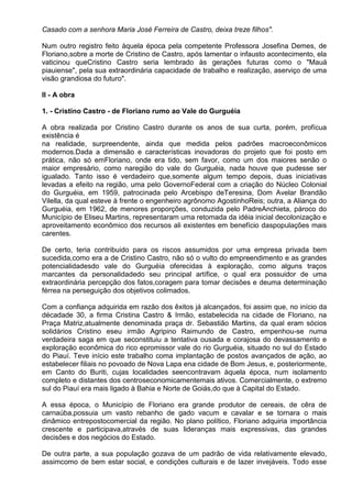 Casado com a senhora Maria José Ferreira de Castro, deixa treze filhos".

Num outro registro feito àquela época pela competente Professora Josefina Demes, de
Floriano,sobre a morte de Cristino de Castro, após lamentar o infausto acontecimento, ela
vaticinou queCristino Castro seria lembrado às gerações futuras como o "Mauá
piauiense", pela sua extraordinária capacidade de trabalho e realização, aserviço de uma
visão grandiosa do futuro".

II - A obra

1. - Cristino Castro - de Floriano rumo ao Vale do Gurguéia

A obra realizada por Cristino Castro durante os anos de sua curta, porém, profícua
existência é
na realidade, surpreendente, ainda que medida pelos padrões macroeconômicos
modernos.Dada a dimensão e características inovadoras do projeto que foi posto em
prática, não só emFloriano, onde era tido, sem favor, como um dos maiores senão o
maior empresário, como naregião do vale do Gurguéia, nada houve que pudesse ser
igualado. Tanto isso é verdadeiro que,somente algum tempo depois, duas iniciativas
levadas a efeito na região, uma pelo GovernoFederal com a criação do Núcleo Colonial
do Gurguéia, em 1959, patrocinada pelo Arcebispo deTeresina, Dom Avelar Brandão
Vilella, da qual esteve à frente o engenheiro agrônomo AgostinhoReis; outra, a Aliança do
Gurguéia, em 1962, de menores proporções, conduzida pelo PadreAnchieta, pároco do
Município de Eliseu Martins, representaram uma retomada da idéia inicial decolonização e
aproveitamento econômico dos recursos ali existentes em benefício daspopulações mais
carentes.

De certo, teria contribuido para os riscos assumidos por uma empresa privada bem
sucedida,como era a de Cristino Castro, não só o vulto do empreendimento e as grandes
potencialidadesdo vale do Gurguéia oferecidas à exploração, como alguns traços
marcantes da personalidadedo seu principal artífice, o qual era possuidor de uma
extraordinária percepção dos fatos,coragem para tomar decisões e deuma determinação
férrea na perseguição dos objetivos colimados.

Com a confiança adquirida em razão dos êxitos já alcançados, foi assim que, no início da
décadade 30, a firma Cristina Castro & Irmão, estabelecida na cidade de Floriano, na
Praça Matriz,atualmente denominada praça dr. Sebastião Martins, da qual eram sócios
solidários Cristino eseu irmão Agripino Raimundo de Castro, empenhou-se numa
verdadeira saga em que seconstituiu a tentativa ousada e corajosa do devassamento e
exploração econômica do rico epromissor vale do rio Gurguéia, situado no sul do Estado
do Piauí. Teve início este trabalho coma implantação de postos avançados de ação, ao
estabelecer filiais no povoado de Nova Lapa ena cidade de Bom Jesus, e, posteriormente,
em Canto do Buriti, cujas localidades seencontravam àquela época, num isolamento
completo e distantes dos centroseconomicamentemais ativos. Comercialmente, o extremo
sul do Piauí era mais ligado à Bahia e Norte de Goiás,do que à Capital do Estado.

A essa época, o Município de Floriano era grande produtor de cereais, de cêra de
carnaúba,possuia um vasto rebanho de gado vacum e cavalar e se tornara o mais
dinâmico entrepostocomercial da região. No plano político, Floriano adquiria importância
crescente e participava,através de suas lideranças mais expressivas, das grandes
decisões e dos negócios do Estado.

De outra parte, a sua população gozava de um padrão de vida relativamente elevado,
assimcomo de bem estar social, e condições culturais e de lazer invejáveis. Todo esse
 