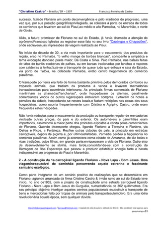 "Christino Castro" – Brasília / DF – 1997                                           Francisco Ferreira de Castro

sucesso, faziade Floriano um ponto deconvergência e pólo irradiador do progresso, uma
vez que, por sua posição geográficaprivilegiada, se colocara à porta de entrada de todos
os caminhos que levavam ao sul do Piauí,ao médio e alto Parnaiba, no Maranhão, e norte
de Goiás.

Aliás, o futuro promissor de Floriano no sul do Estado, já havia chamado a atenção do
agrônomoFrancisco Iglesias ao registrar esse fato no seu livro "Caatingas e Chapadões",
onde escreveusuas impressões de viagem realizada ao Piauí.

No início da década de 30, a via mais importante para o escoamento dos produtos da
região, erao rio Parnaiba, "o velho monge de barbas brancas", consoante a simpática e
terna evocação donosso poeta maior, Da Costa e Silva. Pelo Parnaiba, nas balsas feitas
de talos de buritis ecobertas de palhas, ou em barcas tracionadas por lanchas e vapores
com caldeiras a lenha,fazia-se o transporte de quase tudo que entrava e saia do Estado,
via porto de Tutóia, na cidadede Parnaiba, então centro hegemônico do comércio
piauiênse.

O transporte por terra era feito de forma bastante primitiva pelos demorados comboios ou
tropasde animais, que traziam os produtos à venda e levavam mercadorias
transacionadas para ocomércio interiorano. As principais firmas comerciais de Floriano
mantinham as chamadas"rancharias", onde hospedavam os clientes, geralmente
comerciantes vindos de outros lugarespara efetuarem compras. Evitavam os hotéis e
pensões da cidade, hospedando-se nestes locais,e faziam refeições nas casas dos seus
hospedeiros, como ocorria frequentemente com Cristino e Agripino Castro, onde eram
frequentes estes hóspedes.

Não havia rodovias para o escoamento da produção ou transporte regular de mercadorias
vindasde outras praças, do país e do exterior. Os automóveis e caminhões eram
importados, assimcomo a maior parte dos produtos expostos à venda pelos comerciantes
de Floriano. Quando otransporte chegou, ligando Floriano a Teresina e Floriano, via
Oeiras e Picos, a Fortaleza, Recifee outras cidades do país, a princípio em estradas
carroçáveis, depois de piçarra e, por últimoasfaltadas, Parnaiba perdeu a hegemonia no
comércio piauiênse. Assim como já acontecera coma cidade de Amarante, de tão belas e
ricas tradições, cujos filhos, em grande parte,enriqueceram a vida de Floriano. Outro eixo
de desenvolvimento se abriria, mais tarde,consolidando-se com a construção da
Barragem de Bôa Esperança que passou a produzir edistribuir energia farta e barata
indispensável ao progresso do Piauí e Maranhão.

2 - A construção da 1a.carroçável ligando Floriano - Nova Lapa - Bom Jesus. Uma
viageminesquecível de caminhão percorrendo aquele estranho e fascinante
santuário ecológico.

Como parte integrante de um cenário positivo de realizações que se desenrolava em
Floriano, agrande arrancada da firma Cristino Castro & Irmão rumo ao sul do Estado teve
início, no ano de1932, com o projeto de construçãode uma estrada carroçável ligando
Floriano - Nova Lapa e Bom Jesus do Gurguéia, numadistância de 362 quilômetros. Era
seu principal objetivo interligar aqueles centros populacionais esubstituir o transporte de
bens e mercadorias feito por tropas de animais pelo transporteautomotivo. Era uma idéia
revolucionária àquela época, sem qualquer dúvida.


      http://infobarraus.blogspot.com / barraus@hotmail.com – Copiado do site do autor e editado no Word – Não vendável. Usar apenas para
                                                                                                                       pesquisaPágina13
 