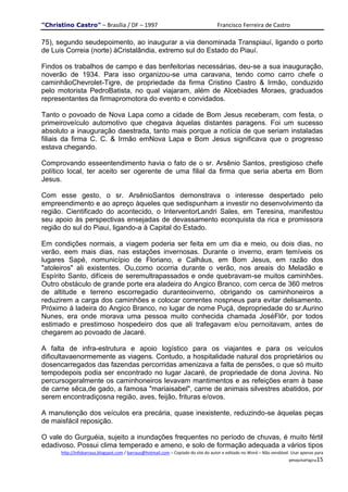 "Christino Castro" – Brasília / DF – 1997                                           Francisco Ferreira de Castro

75), segundo seudepoimento, ao inaugurar a via denominada Transpiauí, ligando o porto
de Luis Correia (norte) àCristalândia, extremo sul do Estado do Piauí.

Findos os trabalhos de campo e das benfeitorias necessárias, deu-se a sua inauguração,
noverão de 1934. Para isso organizou-se uma caravana, tendo como carro chefe o
caminhãoChevrolet-Tigre, de propriedade da firma Cristino Castro & Irmão, conduzido
pelo motorista PedroBatista, no qual viajaram, além de Alcebiades Moraes, graduados
representantes da firmapromotora do evento e convidados.

Tanto o povoado de Nova Lapa como a cidade de Bom Jesus receberam, com festa, o
primeiroveículo automotivo que chegava àquelas distantes paragens. Foi um sucesso
absoluto a inauguração daestrada, tanto mais porque a notícia de que seriam instaladas
filiais da firma C. C. & Irmão emNova Lapa e Bom Jesus significava que o progresso
estava chegando.

Comprovando esseentendimento havia o fato de o sr. Arsênio Santos, prestigioso chefe
político local, ter aceito ser ogerente de uma filial da firma que seria aberta em Bom
Jesus.

Com esse gesto, o sr. ArsênioSantos demonstrava o interesse despertado pelo
empreendimento e ao apreço àqueles que sedispunham a investir no desenvolvimento da
região. Cientificado do acontecido, o InterventorLandri Sales, em Teresina, manifestou
seu apoio às perspectivas ensejadas de devassamento econquista da rica e promissora
região do sul do Piaui, ligando-a à Capital do Estado.

Em condições normais, a viagem poderia ser feita em um dia e meio, ou dois dias, no
verão, eem mais dias, nas estações invernosas. Durante o inverno, eram temíveis os
lugares Sapé, nomunicípio de Floriano, e Calháus, em Bom Jesus, em razão dos
"atoleiros" ali existentes. Ou,como ocorria durante o verão, nos areais do Meladão e
Espírito Santo, difíceis de seremultrapassados e onde quebravam-se muitos caminhões.
Outro obstáculo de grande porte era aladeira do Angico Branco, com cerca de 360 metros
de altitude e terreno escorregadio duranteoinverno, obrigando os caminhoneiros a
reduzirem a carga dos caminhões e colocar correntes nospneus para evitar delisamento.
Próximo à ladeira do Angico Branco, no lugar de nome Puçá, depropriedade do sr.Aurino
Nunes, era onde morava uma pessoa muito conhecida chamada JoséFlôr, por todos
estimado e prestimoso hospedeiro dos que ali trafegavam e/ou pernoitavam, antes de
chegarem ao povoado de Jacaré.

A falta de infra-estrutura e apoio logístico para os viajantes e para os veículos
dificultavaenormemente as viagens. Contudo, a hospitalidade natural dos proprietários ou
dosencarregados das fazendas percorridas amenizava a falta de pensões, o que só muito
tempodepois podia ser encontrado no lugar Jacaré, de propriedade de dona Jovina. No
percursogeralmente os caminhoneiros levavam mantimentos e as refeições eram à base
de carne sêca,de gado, a famosa "mariaisabel", carne de animais silvestres abatidos, por
serem encontradiçosna região, aves, feijão, frituras e/ovos.

A manutenção dos veículos era precária, quase inexistente, reduzindo-se àquelas peças
de maisfácil reposição.

O vale do Gurguéia, sujeito a inundações frequentes no período de chuvas, é muito fértil
edadivoso. Possui clima temperado e ameno, e solo de formação adequada a vários tipos
      http://infobarraus.blogspot.com / barraus@hotmail.com – Copiado do site do autor e editado no Word – Não vendável. Usar apenas para
                                                                                                                       pesquisaPágina15
 