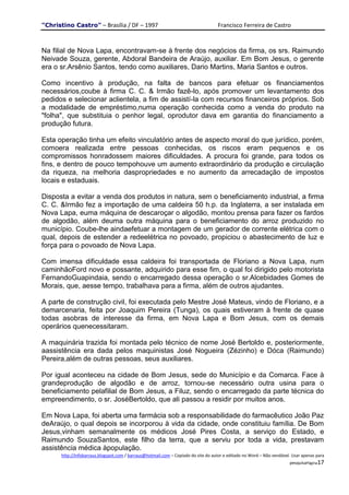 "Christino Castro" – Brasília / DF – 1997                                           Francisco Ferreira de Castro


Na filial de Nova Lapa, encontravam-se à frente dos negócios da firma, os srs. Raimundo
Neivade Souza, gerente, Abdoral Bandeira de Araújo, auxiliar. Em Bom Jesus, o gerente
era o sr.Arsênio Santos, tendo como auxiliares, Dario Martins, Maria Santos e outros.

Como incentivo à produção, na falta de bancos para efetuar os financiamentos
necessários,coube à firma C. C. & Irmão fazê-lo, após promover um levantamento dos
pedidos e selecionar aclientela, a fim de assistí-la com recursos financeiros próprios. Sob
a modalidade de empréstimo,numa operação conhecida como a venda do produto na
"folha", que substituia o penhor legal, oprodutor dava em garantia do financiamento a
produção futura.

Esta operação tinha um efeito vinculatório antes de aspecto moral do que jurídico, porém,
comoera realizada entre pessoas conhecidas, os riscos eram pequenos e os
compromissos honradossem maiores dificuldades. A procura foi grande, para todos os
fins, e dentro de pouco tempohouve um aumento extraordinário da produção e circulação
da riqueza, na melhoria daspropriedades e no aumento da arrecadação de impostos
locais e estaduais.

Disposta a evitar a venda dos produtos in natura, sem o beneficiamento industrial, a firma
C. C. &Irmão fez a importação de uma caldeira 50 h.p. da Inglaterra, a ser instalada em
Nova Lapa, euma máquina de descaroçar o algodão, montou prensa para fazer os fardos
de algodão, além deuma outra máquina para o beneficiamento do arroz produzido no
município. Coube-lhe aindaefetuar a montagem de um gerador de corrente elétrica com o
qual, depois de estender a redeelétrica no povoado, propiciou o abastecimento de luz e
força para o povoado de Nova Lapa.

Com imensa dificuldade essa caldeira foi transportada de Floriano a Nova Lapa, num
caminhãoFord novo e possante, adquirido para esse fim, o qual foi dirigido pelo motorista
FernandoGuapindaia, sendo o encarregado dessa operação o sr.Alcebidades Gomes de
Morais, que, aesse tempo, trabalhava para a firma, além de outros ajudantes.

A parte de construção civil, foi executada pelo Mestre José Mateus, vindo de Floriano, e a
demarcenaria, feita por Joaquim Pereira (Tunga), os quais estiveram à frente de quase
todas asobras de interesse da firma, em Nova Lapa e Bom Jesus, com os demais
operários quenecessitaram.

A maquinária trazida foi montada pelo técnico de nome José Bertoldo e, posteriormente,
aassistência era dada pelos maquinistas José Nogueira (Zézinho) e Dóca (Raimundo)
Pereira,além de outras pessoas, seus auxiliares.

Por igual aconteceu na cidade de Bom Jesus, sede do Município e da Comarca. Face à
grandeprodução de algodão e de arroz, tornou-se necessário outra usina para o
beneficiamento pelafilial de Bom Jesus, a Filuz, sendo o encarregado da parte técnica do
empreendimento, o sr. JoséBertoldo, que ali passou a residir por muitos anos.

Em Nova Lapa, foi aberta uma farmácia sob a responsabilidade do farmacêutico João Paz
deAraújo, o qual depois se incorporou à vida da cidade, onde constituiu família. De Bom
Jesus,vinham semanalmente os médicos José Pires Costa, a serviço do Estado, e
Raimundo SouzaSantos, este filho da terra, que a serviu por toda a vida, prestavam
assistência médica àpopulação.
      http://infobarraus.blogspot.com / barraus@hotmail.com – Copiado do site do autor e editado no Word – Não vendável. Usar apenas para
                                                                                                                       pesquisaPágina17
 