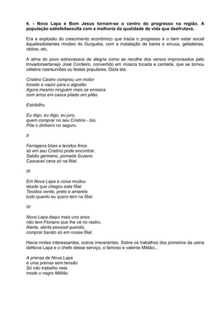 4. - Nova Lapa e Bom Jesus tornam-se o centro do progresso na região. A
população satisfeitaexulta com a melhoria da qualidade de vida que desfrutava.

Era a explosão do crescimento econômico que trazia o progresso e o bem estar social
àquelesdistantes rincões do Gurguéia, com a instalação de bares e sinuca, geladeiras,
rádios, etc.

A alma do povo extravasava de alegria como se recolhe dos versos improvisados pelo
trovadorsertanejo José Cordeiro, convertido em música tocada e cantada, que se tornou
célebre nasreuniões ou festas populares. Dizia ela:

Cristino Castro comprou um motor
tocado a vapor para o algodão
Agora mesmo ninguém mais se enrasca
com arroz em casca pilado em pilão.

Estribilho

Eu digo, eu digo, eu juro,
quem comprar no seu Cristino - bis.
Põe o dinheiro no seguro.

II

Ferragens bôas e tecidos finos
só em seu Cristino pode encontrar,
Sabão germano, pomada Suzano
Cascavel cana só na filial.

III

Em Nova Lapa a coisa mudou
desde que chegou esta filial
Tecidos verde, preto e amarelo
tudo quanto eu quero tem na filial.

IV

Nova Lapa daqui mais uns anos
não tem Floriano que lhe vá no rastro,
Alerta, alerta pessoal querido,
comprar barato só em nossa filial.

Havia motes interessantes, outros irreverentes. Sobre os trabalhos dos pioneiros da usina
deNova Lapa e o chefe desse serviço, o famoso e valente Militão...

A prensa de Nova Lapa
é uma prensa sem tensão
Só não trabalho nela
mode o negro Militão.
 