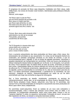 "Christino Castro" – Brasília / DF – 1997                                           Francisco Ferreira de Castro

O progresso do povoado de Nova Lapa despertou rivalidades com Bom Jesus, sede
doMunicípio, nos versos do trovador José Cordeiro, relembrados pela professora Delzuite
da Silva
Alencar, como segue:

Tai! Nova Lapa é a jóia do Piauí
que em breve passará de povoado a vila
Bom Jesus é o bebê mais feio
que Nova Lapa alimentou no seio.
Há muitos anos lhe serviu de ama
somente agora tirou-lhe a mama - bis

II

Tá bom, Bom Jesus está chorando à tôa
está doente e eu não sei se escapa
Pois perdeu, pois perdeu
oscobrinhos de Nova Lapa.

III

Tai! O Gurguéia é a riqueza disto aqui
vamos todos unir a nossa voz
E dar um viva, dar um viva
para o nosso Cristino Castro.

Com o aumento extraordinário dos bens produzidos em Nova Lapa e Bom Jesus, fez-
senecessário dar prioridade ao seu escoamento. E a única via de transporte factível era
orodoviário, em estradas carroçáveis precárias ou em lombo de animais, o que se
tornouimpraticável para o algodão. É que os fardos de algodão prensados, volumosos e
pesados sópoderiam ser transportados em caminhões. Certa vez houve uma tentativa de
efetuar otransporte desses fardos de algodão por via fluvial, no rio Gurguéia, num período
de cheia. Foium desastre total. As balsas feitas de talos de buritis, amarrados em blocos
bem juntos, cobertospelas folhas da mesma palmeira em forma de casa com 2,5 metros
de altura por 8 a 10 metrosde comprimento, agasalhavam um número razoável de fardos
de algodão. porém,ao seremsoltas na correnteza do rio, elas se transviaram para fora do
leito e os fardos terminavam sedesprendendo, e perderam-se na correnteza. Os que
sobraram, chegando ao destino, restavamimprestáveis em razão da cor de barro
avermelhado que tinge nas enchentes as águas do rioGurguéia.

Daí, a firma respondeu ao desafio, inicialmente, contratando os serviços de
várioscaminhoneiros, dentre eles, os de propriedade de Alcino Guerra, Benedito Pinho,
Sinhô Rocha eCaetano Costa. Depois, adquirindo uma frota de 12 caminhões, das
marcas Ford e Chevrolet,destinados ao transporte e escoamento dos bens produzidos em
Nova Lapa e Bom Jesus, eadjacências.

Os caminhões recém-adquiridos, foram as vedetes de um novo ciclo civilizatório e
econômicodaregião, onde a maioria das pessoas nunca tinham visto um deles, e os
motoristas, os protagonistas dessaestória, assim como antes deles, tiveram a vez os
"caixeiros viajantes" e, antes, os vaqueiros, nachamada "civilização do couro", de que nos
fala Capistrano de Abreu, ao estudar a conquista dosnossos sertões.
      http://infobarraus.blogspot.com / barraus@hotmail.com – Copiado do site do autor e editado no Word – Não vendável. Usar apenas para
                                                                                                                       pesquisaPágina19
 