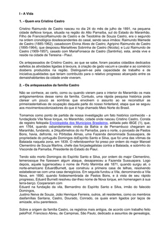 I - A Vida

1. - Quem era Cristino Castro

Cristino Raimundo de Castro nasceu no dia 24 do mês de julho de 1891, na pequena
cidade deNova Iorque, situada na região do Alto Parnaíba, sul do Estado do Maranhão.
Filho de FranciscoRaimundo de Castro e de Teodolina de Souza Castro, era o segundo
na ordem cronológica dosdescendentes do casal, sendo seus irmãos: Raimundo Mamede
de Castro (1885-1962), casadocom Elvina Alves de Castro; Agripino Raimundo de Castro
(1895-1964), que desposou MariaAlves Sobrinha de Castro (Nicota); e Luiz Raimundo de
Castro (1909-1957), casado com MariaFonseca de Castro (Santinha), esta, ainda vive e
reside na cidade de Teresina - Piauí.

Os antepassados de Cristino Castro, ao que se sabe, foram pacatos cidadãos dedicados
eafeitos às atividades ligadas à lavoura, à criação de gado vacum e cavalar e ao comércio
dosbens produzidos na região. Distinguiam-se pela capacidade de trabalho e de
iniciativa,qualidades que teriam contribuído para o relativo progresso alcançado entre os
demaishabitantes da cidade onde viveram.

2. - Os antepassados da família Castro

Não se conhece, ao certo, como ou quando vieram para o interior do Maranhão os mais
antigosmembros desse ramo da família. Contudo, uma rápida pesquisa histórica pode
clarear um pouco as sombras que envolvem o assunto ao se reconstituir as
primeirastentativas de ocupação daquela parte do nosso hinterland, etapa que se seguiu
aos movimentoscolonizadores do que é hoje chamado Meio Norte do Brasil.

Tomamos como ponto de partida de nossa investigação um fato histórico conhecido - a
fundaçãoda Vila Nova Iorque, no Maranhão, cidade onde nasceu Cristino Castro. Consta
de registro feitopela Enciclopédia dos Municípios Brasileiros, editada pelo IBGE (1), que,
em 1764, quando osbandeirantes vindos da Bahia e de Pernambuco chegaram ao
Maranhão, fundando, a 24quilômetros do rio Parnaíba, para o norte, o povoado de Pastos
Bons, havia, defronte, no Pôrtodas Almas, uma Fazenda denominada Sussuapara, de
propriedade do português Domingos doEspírito Santo e Silva, que foi uma das vítimas da
Balaiada naquela zona, em 1839. O referidosenhor foi preso por ordem do major Manoel
Clementino de Souza Martins, chefe das forçaslegalistas contra a Balaiada, e sobrinho do
Visconde da Parnaíba, Presidente do Estado do Piauí.

Tendo sido morto Domingos do Espírito Santo e Silva, por ordem do major Clementino,
temerosoque lhe fizessem algum ataque, desapareceu a Fazenda Sussuapara. Logo
depois, aquele lugarrecebeu o nome de Porto Marimba até 1871, quando surgiu ali, o
norte-americano EduardBurnett, que construiu a primeira casa de telhas, resolvendo
estabelecer-se com uma casa denegócios. Em seguida fundou a Vila, denominando-a Vila
Nova, em 1890, quando foidesmembrada de Pastos Bons, e à vista de seu rápido
progresso, Eduard Burnett resolveu dar-lheo nome de Nova Iorque, em homenagem à sua
terra-berço. Cooperaram com
Eduard na fundação da vila, Bernardino do Espírito Santo e Silva, irmão do falecido
Domingos,
Justino Neiva de Souza, João Henrique Ferreira, outros, ali residentes, como os membros
dasfamílias Santana, Castro, Dourado, Conrado, os quais eram ligados por laços de
amizade, e/ou parentesco.

Sobre a origem da família Castro, os registros mais antigos, de acordo com trabalho feito
peloProf. Francisco Abreu, de Campinas, São Paulo, dedicado a assuntos de genealogia,
 
