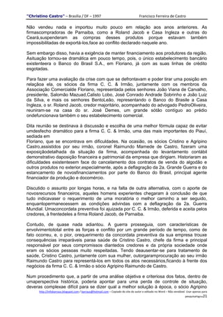 "Christino Castro" – Brasília / DF – 1997                                           Francisco Ferreira de Castro

Não vendeu nada e importou muito pouco em relação aos anos anteriores. As
firmascompradoras de Parnaiba, como a Roland Jacob e Casa Ingleza e outras do
Ceará,suspenderam as compras desses produtos porque estavam também
impossibilitadas de exportá-los,face ao conflito declarado naquele ano.

Sem embargo disso, havia a exigência de manter financiamento aos produtores da região.
Asituação tornou-se dramática em pouco tempo, pois, o único estabelecimento bancário
existenteera o Banco do Brasil S.A., em Floriano, já com as suas linhas de crédito
esgotadas.

Para fazer uma avaliação da crise com que se defrontavam e poder tirar uma posição em
relaçãoa ela, os sócios da firma C. C. & Irmão, juntamente com os membros da
Associação Comercialde Floriano, representada pelos senhores João Viana de Carvalho,
presidente, Salomão Mazuad,Calisto Lobo, José Conrado Andrade Sobrinho e João Luiz
da Silva, e mais os senhores BentoLeão, representando o Banco do Brasile a Casa
Ingleza, o sr. Roland Jacob, credor majoritário, acompanhado do advogado PedroOliveira,
reuniram-se na casa do sr. José Demes, um grande sótão contíguo ao prédio
ondefuncionava também o seu estabelecimento comercial.

Dita reunião se destinava à discussão e escolha de uma melhor fórmula capaz de evitar
umdesfecho dramático para a firma C. C. & Irmão, uma das mais importantes do Piauí,
sediada em
Floriano, que se encontrava em dificuldades. Na ocasião, os sócios Cristino e Agripino
Castro,assistidos por seu irmão, coronel Raimundo Mamede de Castro, fizeram uma
exposiçãodetalhada da situação da firma, acompanhada do levantamento contábil
demonstrativo daposição financeira e patrimonial da empresa que dirigiam. Historiaram as
dificuldades existentesem face do cancelamento dos contratos de venda do algodão e
outros produtos no exterior,especialmente, após a deflagração da 2a. Grande Guerra e do
estancamento de novosfinanciamentos por parte do Banco do Brasil, principal agente
financiador da produção e docomércio.

Discutido o assunto por longas horas, e na falta de outra alternativa, com o aporte de
novosrecursos financeiros, aqueles homens experientes chegaram à conclusão de que
tudo indicavaser o requerimento de uma moratória o melhor caminho a ser seguido,
enquantopermanecessem as condições advindas com a deflagração da 2a. Guerra
Mundial. Umaconcordata preventiva foi ajuizada por C. C. & Irmão, deferida e aceita pelos
credores, à frentedeles a firma Roland Jacob, de Parnaiba.

Contudo, de quase nada adiantou. A guerra prosseguia, com características de
envolvimentototal entre as forças e conflito por um grande período de tempo, como de
fato ocorreu, e, o pior, orequerimento da concordata preventiva da sua empresa trouxe
consequências irreparáveis paraa saúde de Cristino Castro, chefe da firma e principal
responsável por seus compromissos diantedos credores e da própria sociedade onde
eram os sócios pessoas muito respeitadas. Tendo deausentar-se para tratamento de
saúde, Cristino Castro, juntamente com sua mulher, outorgaramprocuração ao seu irmão
Raimundo Castro para representá-los em todos os atos necessários,ficando à frente dos
negócios da firma C. C. & Irmão o sócio Agripino Raimundo de Castro.

Num procedimento que, a partir de uma análise objetiva e criteriosa dos fatos, dentro de
umaperspectiva histórica, poderia apontar para uma perda de controle de situação,
deveras complexae difícil para se dizer qual a melhor solução à época, o sócio Agripino
      http://infobarraus.blogspot.com / barraus@hotmail.com – Copiado do site do autor e editado no Word – Não vendável. Usar apenas para
                                                                                                                       pesquisaPágina21
 