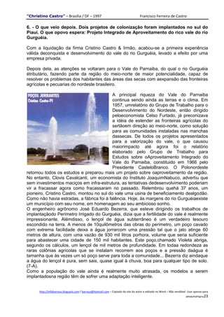 "Christino Castro" – Brasília / DF – 1997                                           Francisco Ferreira de Castro

6. - O que veio depois. Dois projetos de colonização foram implantados no sul do
Piauí. O que opovo espera: Projeto Integrado de Aproveitamento do rico vale do rio
Gurguéia.

Com a liquidação da firma Cristino Castro & Irmão, acabou-se a primeira experiência
válida deconquista e desenvolvimento do vale do rio Gurguéia, levado a efeito por uma
empresa privada.

Depois dela, as atenções se voltaram para o Vale do Parnaiba, do qual o rio Gurguéia
étributário, fazendo parte da região do meio-norte de maior potencialidade, capaz de
resolver os problemas dos habitantes das áreas das secas com aexpansão das fronteiras
agrícolas e pecuarias do nordeste brasileiro.

                                           A principal riqueza do Vale do Parnaiba
                                           continua sendo ainda as terras e o clima. Em
                                           1957, umrelatório do Grupo de Trabalho para o
                                           Desenvolvimento do Nordeste, então dirigido
                                           peloeconomista Celso Furtado, já preconizava
                                           a idéia de estender as fronteiras agrícolas do
                                           sertãoem direção ao meio-norte, como solução
                                           para as comunidades instaladas nas manchas
                                           dassecas. De todos os projetos apresentados
                                           para a valorização do vale, o que causou
                                           maiorimpacto até agora foi o relatório
                                           elaborado pelo Grupo de Trabalho para
                                           Estudos sobre oAproveitamento Integrado do
                                           Vale do Parnaiba, constituido em 1966 pelo
                                           Presidente CasteloBranco. O Polonordeste
retomou todos os estudos e preparou mais um projeto sobre oaproveitamento da região.
No entanto, Clovis Cavalcanti, um economista do Instituto JoaquimNabuco, advertiu que
sem investimentos maciços em infra-estrutura, as tentativas dedesenvolvimento poderiam
vir a fracassar agora como fracassaram no passado. Relembrou quehá 37 anos, um
pioneiro, Cristino Castro, montou no sul do vale uma usina de beneficiamento dealgodão.
Como não havia estradas, a fábrica foi à falência. Hoje, às margens do rio Gurguéiaexiste
um município com seu nome, em homenagem ao seu ambicioso sonho.
O engenheiro agrônomo José Eduardo Bezerra, que esteve dirigindo os trabalhos de
implantaçãodo Perímetro Irrigado do Gurguéia, dizia que a fertilidade do vale é realmente
impressionante. Alémdisso, o lençol de água subterrâneo é um verdadeiro tesouro
escondido na terra. A menos de 10quilômetros das obras do perímetro, um poço cavado
com extrema facilidade deixa a água jorrarcom uma pressão tal que o jato atinge 60
metros de altura, com uma vazão de 930 mil litros porhora, volume que seria suficiente
para abastecer uma cidade de 150 mil habitantes. Este poço,chamado Violeta abriga,
segundo os cálculos, um lençol de mil metros de profundidade. Em todaa redondeza as
raras colônias agrícolas que se instalam recorrem aos poços e a pressão daágua é
tamanha que às vezes um só poço serve para toda a comunidade... Bezerra diz aindaque
a água do lençol é pura, sem sais, quase igual à chuva, boa para qualquer tipo de solo.
(7-A).
Como a população do vale ainda é realmente muito atrasada, os modelos a serem
implantadosna região têm de sofrer uma adaptação inteligente.


      http://infobarraus.blogspot.com / barraus@hotmail.com – Copiado do site do autor e editado no Word – Não vendável. Usar apenas para
                                                                                                                       pesquisaPágina23
 
