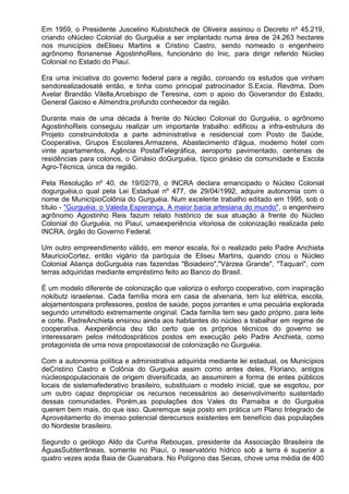 Em 1959, o Presidente Juscelino Kubistcheck de Oliveira assinou o Decreto nº 45.219,
criando oNúcleo Colonial do Gurguéia a ser implantado numa área de 24.263 hectares
nos municípios deEliseu Martins e Cristino Castro, sendo nomeado o engenheiro
agrônomo florianense AgostinhoReis, funcionário do Inic, para dirigir referido Núcleo
Colonial no Estado do Piauí.

Era uma iniciativa do governo federal para a região, coroando os estudos que vinham
sendorealizadosaté então, e tinha como principal patrocinador S.Excia. Revdma. Dom
Avelar Brandão Vilella,Arcebispo de Teresina, com o apoio do Goverandor do Estado,
General Gaioso e Almendra,profundo conhecedor da região.

Durante mais de uma década à frente do Núcleo Colonial do Gurguéia, o agrônomo
AgostinhoReis conseguiu realizar um importante trabalho: edificou a infra-estrutura do
Projeto construindotoda a parte administrativa e residencial com Posto de Saúde,
Cooperativa, Grupos Escolares,Armazens, Abastecimento d'água, moderno hotel com
vinte apartamentos, Agência PostalTelegráfica, aeroporto pavimentado, centenas de
residências para colonos, o Ginásio doGurguéia, típico ginásio da comunidade e Escola
Agro-Técnica, única da região.

Pela Resolução nº 40, de 19/02/79, o INCRA declara emancipado o Núcleo Colonial
dogurguéia,o qual pela Lei Estadual nº 477, de 29/04/1992, adquire autonomia com o
nome de MunicípioColônia do Gurguéia. Num excelente trabalho editado em 1995, sob o
título - "Gurguéia: o Valeda Esperança. A maior bacia artesiana do mundo", o engenheiro
agrônomo Agostinho Reis fazum relato histórico de sua atuação à frente do Núcleo
Colonial do Gurguéia, no Piauí, umaexperiência vitoriosa de colonização realizada pelo
INCRA, órgão do Governo Federal.

Um outro empreendimento válido, em menor escala, foi o realizado pelo Padre Anchieta
MauricioCortez, então vigário da paróquia de Eliseu Martins, quando criou o Núcleo
Colonial Aliança doGurguéia nas fazendas "Boiadeiro","Várzea Grande", "Taquari", com
terras adquiridas mediante empréstimo feito ao Banco do Brasil.

É um modelo diferente de colonização que valoriza o esforço cooperativo, com inspiração
nokibutz israelense. Cada família mora em casa de alvenaria, tem luz elétrica, escola,
alojamentospara professores, postos de saúde, poços jorrantes e uma pecuária explorada
segundo ummétodo extremamente original. Cada família tem seu gado próprio, para leite
e corte. PadreAnchieta ensinou ainda aos habitantes do núcleo a trabalhar em regime de
cooperativa. Aexperiência deu tão certo que os próprios técnicos do governo se
interessaram pelos métodospráticos postos em execução pelo Padre Anchieta, como
protagonista de uma nova propostasocial de colonização no Gurguéia.

Com a autonomia política e administrativa adquirida mediante lei estadual, os Municípios
deCristino Castro e Colônia do Gurguéia assim como antes deles, Floriano, antigos
núcleospopulacionais de origem diversificada, ao assumirem a forma de entes públicos
locais de sistemafederativo brasileiro, substituiam o modelo inicial, que se esgotou, por
um outro capaz depropiciar os recursos necessários ao desenvolvimento sustentado
dessas comunidades. Porém,as populações dos Vales do Parnaiba e do Gurguéia
querem bem mais, do que isso. Queremque seja posto em prática um Plano Integrado de
Aproveitamento do imenso potencial derecursos existentes em benefício das populações
do Nordeste brasileiro.

Segundo o geólogo Aldo da Cunha Rebouças, presidente da Associação Brasileira de
ÁguasSubterrâneas, somente no Piauí, o reservatório hídrico sob a terra é superior a
quatro vezes aoda Baia de Guanabara. No Polígono das Secas, chove uma média de 400
 