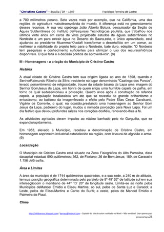 "Christino Castro" – Brasília / DF – 1997                                             Francisco Ferreira de Castro

a 700 milímetros porano. Sete vezes mais por exemplo, que na Califórnia, uma das
regiões de agricultura maisdesenvolvida do mundo. A diferença está no gerenciamento
desses recursos. À sua vez ogeólogo João Alberto Botura, pesquisador da Seção de
Águas Subterrâneas do Instituto dePesquisas Tecnológicas paulista, que trabalhou nos
últimos vinte anos em cerca de vinte projetosde estudos de águas subterrâneas no
Nordeste e um para extrair água no Deserto do Saara,este, o único aproveitado, está
ajudando ao presidente MuammarKhadafi transformar o desertolíbio em um pomar, ao
reafirmar a viabilidade do projeto feito para o Nordeste, bate duro, edepõe: "O Nordeste
tem pesquisas e conhecimento suficientes para otimizar o uso dos recursoshídricos
disponíveis. O que falta é a decisão política de aproveitá-los". (8)

III - Homenagens - a criação do Município de Cristino Castro

História

A atual cidade de Cristino Castro tem sua origem ligada ao ano de 1898, quando o
SenhorRaimundo Ribeiro da Silva, residente no lugar denominado "Caatinga dos Porcos",
levado porsentimento de religiosidade, trouxe da cidade baiana da Lapa uma imagem do
Senhor BomJesus da Lapa, em honra de quem erigiu uma humilde capela de palha, em
torno da qual sedesenvolveu a povoação. Quatro anos após a construção da referida
capela, a população localassistiu um ato que se revestiu de grande brilhantismo e
entusiasmo, ao batismo da imagemlevado a efeito pelo Padre Elias Cesar Cavalcanti,
Vigário de Corrente, o qual, na ocasião,prestando uma homenagem ao Senhor Bom
Jesus da Lapa, padroeiro do lugar, mudou o nomeda povoação para Nova Lapa. Foi um
dia festivo que deixou profundas raízes nos corações dosfiéis, renovando-lhes a fé.

As atividades agrícolas deram impulso ao núcleo banhado pelo rio Gurguéia, que se
expandiurapidamente.

Em 1953, elevado a Município, recebeu a denominação de Cristino Castro, em
homenagem aoprimeiro industrial estabelecido na região, com lavoura de algodão e arroz.
(9)

Localização

O Município de Cristino Castro está situado na Zona Fisiográfica do Alto Parnaiba, dista
dacapital estadual 590 quilômetros; 362, de Floriano; 36 de Bom Jesus; 159, de Caracol e
1.156 deBrasília.

Área e Limites

A área do município é de 1744 quilômetros quadrados, e a sua sede, a 240 m de altitude,
temsua posição geográfica determinada pelo paralelo de 8º 49' 26" de latitude sul em sua
interseçãocom o meridiano de 44º 13' 26" de longitude oeste. Limita-se ao norte pelos
Municípios deManoel Emidio e Eliseu Martins; ao sul, pelos de Santa Luz e Caracol; a
Leste, pelos de EliseuMartins e Canto do Buriti; a oeste, pelos de Manoel Emidio e
Palmeira do Piauí.

Clima


        http://infobarraus.blogspot.com / barraus@hotmail.com – Copiado do site do autor e editado no Word – Não vendável. Usar apenas para
                                                                                                                         pesquisaPágina25
 