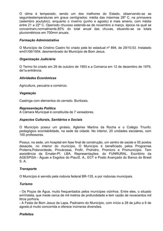 O clima é temperado, sendo um dos melhores do Estado, observando-se as
seguintestemperaturas em graus centígrados: média das máximas 28º C, na primavera
(setembro aoutubro), enquanto o inverno (junho e agosto) é mais ameno, com média
entre 21 a 22º C. Operíodo chuvoso estende-se de novembro a março, época na qual se
concentram,normalmente,85% do total anual das chuvas, situando-se os totais
pluviométricos em 700mm anuais.

Formação Administrativa

O Município de Cristino Castro foi criado pela lei estadual nº 894, de 29/10;53. Instalado
em01/06/1954, desmembrado do Município de Bom Jesus.

Organização Judiciária

O Termo foi criado em 29 de outubro de 1953 e a Comarca em 12 de dezembro de 1979,
de1a.entrância.

Atividades Econômicas

Agricultura, pecuária e comércio.

Vegetação

Caatinga com elementos do cerrado. Buritizais.

Representação Política
A Câmara Municipal é constituída de 7 vereadores.

Aspectos Culturais, Sanitários e Sociais

O Município possui um ginásio, Aglaíres Martins da Rocha e o Colégio Triunfo:
pedagógico econtabilidade, na sede da cidade. No interior, 20 unidades escolares, com
100 professores.

Possui, na sede, um hospital em fase final de construção, um centro de saúde e 05 postos
desaúde, no interior do município. O Município é beneficiado pelos Programas
Proterra,Polonordeste, Provárzeas, Profir, Prohidro, Promicro e Promunicípio. Tem
assistência da Emater-PI, LBA. Representações: do FUNRURAL. Escritório da
AGESPISA - Águas e Esgotos do PiauíS. A., ECT e Posto Avançado do Banco do Brasil
S. A.

Transporte

O Município é servido pela rodovia federal BR-135, e por rodovias municipais.

Turismo

- Os Poços de Água, muito frequentados pelos munícipes vizinhos. Entre eles, o situado
emVioleta, que mede cerca de mil metros de profundidade e tem vazão de novecentos mil
litros porhora.
- A Festa de Bom Jesus da Lapa, Padroeiro do Município, com início a 28 de julho a 6 de
agosto,é muito concorrida e oferece inúmeras diversões.

Prefeitos
 