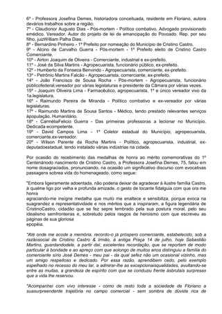 6º - Professora Josefina Demes, historiadora conceituada, residente em Floriano, autora
devários trabalhos sobre a região.
7º - Claudionor Augusto Dias - Pós-mortem - Político combativo. Advogado provisionado
emédico. Vereador. Autor do projeto de lei de emancipação do Povoado. Rep. por seu
filho, juizWilliam Palha Dias.
8º - Bernardino Pinheiro - 1º Prefeito por nomeação do Município de Cristino Castro.
9º - Alcino de Carvalho Guerra - Pós-mortem - 1º Prefeito eleito de Cristino Castro
Comerciante.
10º - Airton Joaquim de Oliveira - Comerciante, industrial e ex-prefeito.
11º - José da Silva Martins - Agropecuarista, funcionário público, ex-prefeito.
12º - Humberto da Fonseca Benvindo - Agropecuarista, comerciante, ex-prefeito.
13º - Petrônio Martins Falcão - Agropecuarista, comerciante, ex-prefeito.
14º - João Francisco de Sousa Rocha - Pós-mortem - Agropecuarista, funcionário
públicofederal,vereador por várias legislaturas e presidente da Câmara por várias vezes.
15º - Joaquim Oliveira Lima - Farmacêutico, agropecuarista, 1º e único vereador vivo da
1a.legislatura.
16º - Raimundo Pereira de Miranda - Político combativo e ex-vereador por várias
legislaturas.
17º - Raimundo Martins de Sousa Santos - Médico, tendo prestado relevantes serviços
àpopulação. Humanitário.
18º - CarméliaFelicio Guerra - Das primeiras professoras a lecionar no Município.
Dedicada ecompetente.
19º - David Campos Lima - 1º Coletor estadual do Município, agropecuarista,
comerciante,ex-vereador.
20º - Wilson Parente da Rocha Martins - Político, agropecuarista, industrial, ex-
deputadoestadual, tendo instalado várias indústrias na cidade.

Por ocasião do recebimento das medalhas de honra ao mérito comemorativas do 1º
Centenáriodo nascimento de Cristino Castro, a Professora Josefina Demes, 75, falou em
nome dosagraciados, pronunciando, na ocasião um significativo discurso com evocativas
passagens sobrea vida do homenageado, como segue:

"Embora ligeiramente adoentada, não poderia deixar de agradecer à ilustre família Castro,
à qualme ligo por velha e profunda amizade, o gesto de tocante fidalguia com que ora me
honra
agraciando-me insígne medalha que muito me enaltece e sensibiliza, porque evoca na
suagrandez e representatividade e nos méritos que a inspiraram, a figura legendária de
CristinoCastro, cidadão que se fez sepre lembrado pela sua postura moral, pelo seu
idealismo semfronteiras e, sobretudo pelos rasgos de heroismo com que escreveu as
páginas de sua gloriosa
epopéia.

"Até onde me acode a memória, recordo-o já próspero comerciante, estabelecido, sob a
razãosocial de Cristino Castro & Irmão, à antiga Praça 14 de julho, hoje Sebastião
Martins, guardandodele, a partir daí, excelentes recordação, que se reportam de modo
particular à bondade e ao apreço com que aolongo de muitos anos distinguiu a família do
comerciante sírio José Demes - meu pai - da qual sefez não um ocasional vizinho, mas
um amigo respeitoso e dedicado. Por essa razão, aprendibem cedo, pelo exemplo
espelhado no recesso do meu lar, a admirar-lhe as excepcionaisqualidades, avultando-se
entre as muitas, a grandeza de espírito com que se conduziu frente àsbrutais surpresas
que a vida lhe reservou.

"Acompanhei com vivo interesse - como de resto toda a sociedade de Floriano a
suasurpreendente trajetória no campo comercial - sem sombra de dúvida rica de
 
