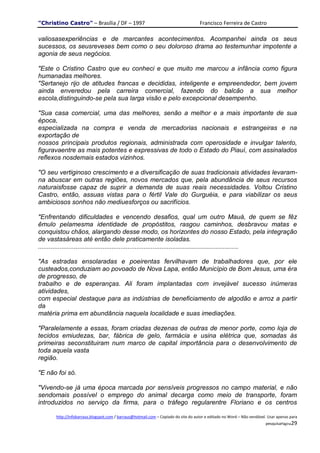 "Christino Castro" – Brasília / DF – 1997                                            Francisco Ferreira de Castro

valiosasexperiências e de marcantes acontecimentos. Acompanhei ainda os seus
sucessos, os seusreveses bem como o seu doloroso drama ao testemunhar impotente a
agonia de seus negócios.

"Este o Cristino Castro que eu conheci e que muito me marcou a infância como figura
humanadas melhores.
"Sertanejo rijo de atitudes francas e decididas, inteligente e empreendedor, bem jovem
ainda enveredou pela carreira comercial, fazendo do balcão a sua melhor
escola,distinguindo-se pela sua larga visão e pelo excepcional desempenho.

"Sua casa comercial, uma das melhores, senão a melhor e a mais importante de sua
época,
especializada na compra e venda de mercadorias nacionais e estrangeiras e na
exportação de
nossos principais produtos regionais, administrada com operosidade e invulgar talento,
figuravaentre as mais potentes e expressivas de todo o Estado do Piauí, com assinalados
reflexos nosdemais estados vizinhos.

"O seu vertiginoso crescimento e a diversificação de suas tradicionais atividades levaram-
na abuscar em outras regiões, novos mercados que, pela abundância de seus recursos
naturaisfosse capaz de suprir a demanda de suas reais necessidades. Voltou Cristino
Castro, então, assuas vistas para o fértil Vale do Gurguéia, e para viabilizar os seus
ambiciosos sonhos não mediuesforços ou sacrifícios.

"Enfrentando dificuldades e vencendo desafios, qual um outro Mauá, de quem se fêz
êmulo pelamesma identidade de propóstitos, rasgou caminhos, desbravou matas e
conquistou chãos, alargando desse modo, os horizontes do nosso Estado, pela integração
de vastasáreas até então dele praticamente isoladas.
................................................................................................................

"As estradas ensolaradas e poeirentas fervilhavam de trabalhadores que, por ele
custeados,conduziam ao povoado de Nova Lapa, então Município de Bom Jesus, uma éra
de progresso, de
trabalho e de esperanças. Ali foram implantadas com invejável sucesso inúmeras
atividades,
com especial destaque para as indústrias de beneficiamento de algodão e arroz a partir
da
matéria prima em abundância naquela localidade e suas imediações.

"Paralelamente a essas, foram criadas dezenas de outras de menor porte, como loja de
tecidos emiudezas, bar, fábrica de gelo, farmácia e usina elétrica que, somadas às
primeiras seconstituiram num marco de capital importância para o desenvolvimento de
toda aquela vasta
região.

"E não foi só.

"Vivendo-se já uma época marcada por sensíveis progressos no campo material, e não
sendomais possível o emprego do animal decarga como meio de transporte, foram
introduzidos no serviço da firma, para o tráfego regularentre Floriano e os centros

       http://infobarraus.blogspot.com / barraus@hotmail.com – Copiado do site do autor e editado no Word – Não vendável. Usar apenas para
                                                                                                                        pesquisaPágina29
 