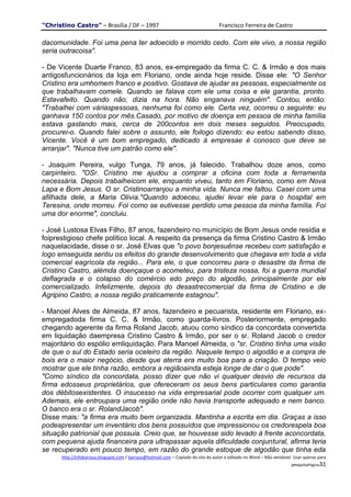 "Christino Castro" – Brasília / DF – 1997                                           Francisco Ferreira de Castro

dacomunidade. Foi uma pena ter adoecido e morrido cedo. Com ele vivo, a nossa região
seria outracoisa".

- De Vicente Duarte Franco, 83 anos, ex-empregado da firma C. C. & Irmão e dos mais
antigosfuncionários da loja em Floriano, onde ainda hoje reside. Disse ele: "O Senhor
Cristino era umhomem franco e positivo. Gostava de ajudar as pessoas, especialmente os
que trabalhavam comele. Quando se falava com ele uma coisa e ele garantia, pronto.
Estavafeito. Quando não, dizia na hora. Não enganava ninguém". Contou, então:
"Trabalhei com váriaspessoas, nenhuma foi como ele. Certa vez, ocorreu o seguinte: eu
ganhava 150 contos por mês.Casado, por motivo de doença em pessoa de minha família
estava gastando mais, cerca de 200contos em dois meses seguidos. Preocupado,
procurei-o. Quando falei sobre o assunto, ele foilogo dizendo: eu estou sabendo disso,
Vicente. Você é um bom empregado, dedicado à empresae é conosco que deve se
arranjar". "Nunca tive um patrão como ele".

- Joaquim Pereira, vulgo Tunga, 79 anos, já falecido. Trabalhou doze anos, como
carpinteiro. "OSr. Cristino me ajudou a comprar a oficina com toda a ferramenta
necessária. Depois trabalheicom ele, enquanto viveu, tanto em Floriano, como em Nova
Lapa e Bom Jesus. O sr. Cristinoarranjou a minha vida. Nunca me faltou. Casei com uma
afilhada dele, a Maria Olivia."Quando adoeceu, ajudei levar ele para o hospital em
Teresina, onde morreu. Foi como se eutivesse perdido uma pessoa da minha família. Foi
uma dor enorme", concluiu.

- José Lustosa Elvas Filho, 87 anos, fazendeiro no município de Bom Jesus onde residia e
foiprestigioso chefe político local. A respeito da presença da firma Cristino Castro & Irmão
naquelacidade, disse o sr. José Elvas que "o povo bonjesuênse recebeu com satisfação e
logo emseguida sentiu os efeitos do grande desenvolvimento que chegava em toda a vida
comercial eagrícola da região... Para ele, o que concorreu para o desastre da firma de
Cristino Castro, alémda doençaque o acometeu, para tristeza nossa, foi a guerra mundial
deflagrada e o colapso do comércio edo preço do algodão, principalmente por ele
comercializado. Infelizmente, depois do desastrecomercial da firma de Cristino e de
Agripino Castro, a nossa região praticamente estagnou".

- Manoel Alves de Almeida, 87 anos, fazendeiro e pecuarista, residente em Floriano, ex-
empregadoda firma C. C. & Irmão, como guarda-livros. Posteriormente, empregado
chegando agerente da firma Roland Jacob, atuou como síndico da concordata convertida
em liquidação daempresa Cristino Castro & Irmão, por ser o sr. Roland Jacob o credor
majoritário do espólio emliquidação. Para Manoel Almeida, o "sr. Cristino tinha uma visão
de que o sul do Estado seria oceleiro da região. Naquele tempo o algodão e a compra de
bois era o maior negócio, desde que aterra era muito boa para a criação. O tempo veio
mostrar que ele tinha razão, embora a regiãoainda esteja longe de dar o que pode".
"Como síndico da concordata, posso dizer que não vi qualquer desvio de recursos da
firma edosseus proprietários, que ofereceram os seus bens particulares como garantia
dos débitosexistentes. O insucesso na vida empresarial pode ocorrer com qualquer um.
Ademais, ele entroupara uma região onde não havia transporte adequado e nem banco.
O banco era o sr. RolandJacob".
Disse mais: "a firma era muito bem organizada. Mantinha a escrita em dia. Graças a isso
podeapresentar um inventário dos bens possuídos que impressionou os credorespela boa
situação patrionial que possuia. Creio que, se houvesse sido levado à frente aconcordata,
com pequena ajuda financeira para ultrapassar aquela dificuldade conjuntural, afirma teria
se recuperado em pouco tempo, em razão do grande estoque de algodão que tinha eda
      http://infobarraus.blogspot.com / barraus@hotmail.com – Copiado do site do autor e editado no Word – Não vendável. Usar apenas para
                                                                                                                       pesquisaPágina31
 