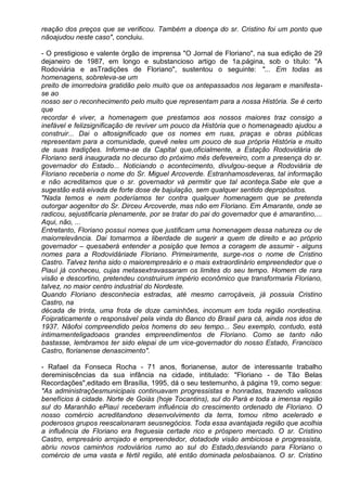 reação dos preços que se verificou. Também a doença do sr. Cristino foi um ponto que
nãoajudou neste caso", concluiu.

- O prestigioso e valente órgão de imprensa "O Jornal de Floriano", na sua edição de 29
dejaneiro de 1987, em longo e substancioso artigo de 1a.página, sob o título: "A
Rodoviária e asTradições de Floriano", sustentou o seguinte: "... Em todas as
homenagens, sobreleva-se um
preito de imorredoira gratidão pelo muito que os antepassados nos legaram e manifesta-
se ao
nosso ser o reconhecimento pelo muito que representam para a nossa História. Se é certo
que
recordar é viver, a homenagem que prestamos aos nossos maiores traz consigo a
inefável e felizsignificação de reviver um pouco da História que o homenageado ajudou a
construir... Dai o altosignificado que os nomes em ruas, praças e obras públicas
representam para a comunidade, quevê neles um pouco de sua própria História e muito
de suas tradições. Informa-se da Capital que,oficialmente, a Estação Rodovidária de
Floriano será inaugurada no decurso do próximo mês defevereiro, com a presença do sr.
governador do Estado... Noticiando o acontecimento, divulgou-seque a Rodoviária de
Floriano receberia o nome do Sr. Miguel Arcoverde. Estranhamosdeveras, tal informação
e não acreditamos que o sr. governador vá permitir que tal aconteça.Sabe ele que a
sugestão está eivada de forte dose de bajulação, sem qualquer sentido depropósitos.
"Nada temos e nem poderíamos ter contra qualquer homenagem que se pretenda
outorgar aogenitor do Sr. Dirceu Arcoverde, mas não em Floriano. Em Amarante, onde se
radicou, sejustificaria plenamente, por se tratar do pai do governador que é amarantino,...
Aqui, não, ...
Entretanto, Floriano possui nomes que justificam uma homenagem dessa natureza ou de
maiorrelevância. Dai tomarmos a liberdade de sugerir a quem de direito e ao próprio
governador – quesaberá entender a posição que temos a coragem de assumir - alguns
nomes para a Rodovidáriade Floriano. Primeiramente, surge-nos o nome de Cristino
Castro. Talvez tenha sido o maiorempresário e o mais extraordinário empreendedor que o
Piauí já conheceu, cujas metasextravassaram os limites do seu tempo. Homem de rara
visão e descortino, pretendeu construirum império econômico que transformaria Floriano,
talvez, no maior centro industrial do Nordeste.
Quando Floriano desconhecia estradas, até mesmo carroçáveis, já possuia Cristino
Castro, na
década de trinta, uma frota de doze caminhões, incomum em toda região nordestina.
Foipraticamente o responsável pela vinda do Banco do Brasil para cá, ainda nos idos de
1937. Nãofoi compreendido pelos homens do seu tempo... Seu exemplo, contudo, está
intimamenteligadoaos grandes empreendimentos de Floriano. Como se tanto não
bastasse, lembramos ter sido elepai de um vice-governador do nosso Estado, Francisco
Castro, florianense denascimento".

- Rafael da Fonseca Rocha - 71 anos, florianense, autor de interessante trabalho
dereminiscências da sua infância na cidade, intitulado: "Floriano - de Tão Belas
Recordações",editado em Brasília, 1995, dá o seu testemunho, à página 19, como segue:
"As administraçõesmunicipais continuavam progressistas e honradas, trazendo valiosos
benefícios à cidade. Norte de Goiás (hoje Tocantins), sul do Pará e toda a imensa região
sul do Maranhão ePiauí receberam influência do crescimento ordenado de Floriano. O
nosso comércio acreditandono desenvolvimento da terra, tomou ritmo acelerado e
poderosos grupos reescalonaram seusnegócios. Toda essa avantajada região que acolhia
a influência de Floriano era freguesia certade rico e próspero mercado. O sr. Cristino
Castro, empresário arrojado e empreendedor, dotadode visão ambiciosa e progressista,
abriu novos caminhos rodoviários rumo ao sul do Estado,desviando para Floriano o
comércio de uma vasta e fértil região, até então dominada pelosbaianos. O sr. Cristino
 