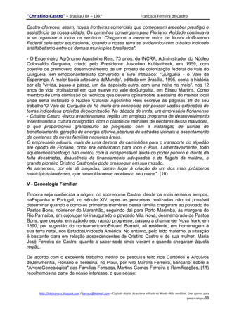 "Christino Castro" – Brasília / DF – 1997                                           Francisco Ferreira de Castro

Castro ofereceu, assim, novas fronteiras comerciais que começaram areceber prestígio e
assistência de nossa cidade. Os caminhos convergiam para Floriano. Acidade continuava
a se organizar e todos os sentidos. Chegamos a merecer votos de louvor doGoverno
Federal pelo setor educacional, quando a nossa terra se evidenciou com o baixo índicede
analfabetismo entre os demais municípios brasileiros".

- O Engenheiro Agrônomo Agostinho Reis, 73 anos, do INCRA, Administrador do Núcleo
Colonialdo Gurguéia, criado pelo Presidente Juscelino Kubistcheck, em 1959, com
objetivo de promovero desenvolvimento de um projeto de colonização federal do vale do
Gurguéia, em emocionanterelato convertido e livro intitulado: "Gurguéia - o Vale da
Esperança. A maior bacia artesiana doMundo", editado em Brasília, 1995, conta a história
por ele "vivida, passo a passo, um dia depoisdo outro, com uma noite no meio", nos 12
anos de vida profissional em que esteve no vale doGurguéia, em Eliseu Martins. Como
membro de uma comissão de técnicos que deveria opinarsobre a escolha do melhor local
onde seria instalado o Núcleo Colonial Agostinho Reis escreve às páginas 39 do seu
trabalho"O Vale do Gurguéia de há muito era conhecido por possuir vastas extensões de
terras indicadasa projetos decolonização. Na década de trinta, um empresário florianense
- Cristino Castro -levou avantenaquela região um arrojado programa de desenvolvimento
incentivando a cultura doalgodão, com o plantio de milhares de hectares dessa malvácea,
o que proporcionou grandesurto de progresso com a instalação de usinas de
beneficiamento, geração de energia elétrica,abertura de estradas vicinais e assentamento
de centenas de novas famílias naquelas áreas.
O empresário adquiriu mais de uma dezena de caminhões para o transporte do algodão
até oporto de Floriano, onde era embarcado para todo o País. Lamentavelmente, todo
aqueleimensoesforço não contou com a indispensável ajuda do poder público e diante da
falta deestradas, daausência de financiamento adequados e do flagelo da malária, o
grande pioneiro Cristino Castronão pode prosseguir em sua missão.
As sementes, por ele ali lançadas, deram lugar à criação de um dos mais prósperos
municípiospiauiênses, que merecidamente recebeu o seu nome". (10)

V - Genealogia Familiar

Embora seja conhecida a origem do sobrenome Castro, desde os mais remotos tempos,
naEspanha e Portugal, no século XIV, após as pesquisas realizadas não foi possível
determinar quando e como os primeiros membros dessa família chegaram ao povoado de
Pastos Bons, nointerior do Maranhão, seguindo dai para Porto Marimba, às margens do
Rio Parnaiba, em cujolugar foi inaugurado o povoado Vila Nova, desmembrado de Pastos
Bons, que depois, emrazãodo seu rápido progresso, passou a chamar-se Nova York, em
1890, por sugestão do norteamericanoEduard Burnett, ali residente, em homenagem à
sua terra natal, nos EstadosUnidosda América. No entanto, pelo lado materno, a situação
é bastante clara em relação aosascendentes de Cristino Castro e de sua mulher, Maria
José Ferreira de Castro, quanto a saber-sede onde vieram e quando chegaram àquela
região.

De acordo com o excelente trabalho inédito de pesquisa feito nos Cartórios e Arquivos
deJerumenha, Floriano e Teresina, no Piauí, por Nilo Martins Ferreira, bancário, sobre a
"ÁrvoreGenealógica" das Famílias Fonseca, Martins Gomes Ferreira e Ramificações, (11)
recolhemos,na parte de nosso interesse, o que segue:



      http://infobarraus.blogspot.com / barraus@hotmail.com – Copiado do site do autor e editado no Word – Não vendável. Usar apenas para
                                                                                                                       pesquisaPágina33
 