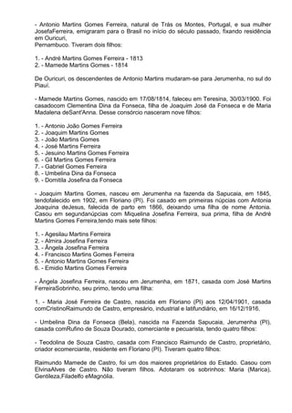 - Antonio Martins Gomes Ferreira, natural de Trás os Montes, Portugal, e sua mulher
JosefaFerreira, emigraram para o Brasil no início do século passado, fixando residência
em Ouricuri,
Pernambuco. Tiveram dois filhos:

1. - André Martins Gomes Ferreira - 1813
2. - Mamede Martins Gomes - 1814

De Ouricuri, os descendentes de Antonio Martins mudaram-se para Jerumenha, no sul do
Piauí.

- Mamede Martins Gomes, nascido em 17/08/1814, faleceu em Teresina, 30/03/1900. Foi
casadocom Clementina Dina da Fonseca, filha de Joaquim José da Fonseca e de Maria
Madalena deSant'Anna. Desse consórcio nasceram nove filhos:

1. - Antonio João Gomes Ferreira
2. - Joaquim Martins Gomes
3. - João Martins Gomes
4. - José Martins Ferreira
5. - Jesuino Martins Gomes Ferreira
6. - Gil Martins Gomes Ferreira
7. - Gabriel Gomes Ferreira
8. - Umbelina Dina da Fonseca
9. - Domitila Josefina da Fonseca

- Joaquim Martins Gomes, nasceu em Jerumenha na fazenda da Sapucaia, em 1845,
tendofalecido em 1902, em Floriano (PI). Foi casado em primeiras núpcias com Antonia
Joaquina deJesus, falecida de parto em 1866, deixando uma filha de nome Antonia.
Casou em segundanúpcias com Miquelina Josefina Ferreira, sua prima, filha de André
Martins Gomes Ferreira,tendo mais sete filhos:

1. - Agesilau Martins Ferreira
2. - Almira Josefina Ferreira
3. - Ângela Josefina Ferreira
4. - Francisco Martins Gomes Ferreira
5. - Antonio Martins Gomes Ferreira
6. - Emidio Martins Gomes Ferreira

- Ângela Josefina Ferreira, nasceu em Jerumenha, em 1871, casada com José Martins
FerreiraSobrinho, seu primo, tendo uma filha:

1. - Maria José Ferreira de Castro, nascida em Floriano (PI) aos 12/04/1901, casada
comCristinoRaimundo de Castro, empresário, industrial e latifundiário, em 16/12/1916.

- Umbelina Dina da Fonseca (Bela), nascida na Fazenda Sapucaia, Jerumenha (PI),
casada comRufino de Souza Dourado, comerciante e pecuarista, tendo quatro filhos:

- Teodolina de Souza Castro, casada com Francisco Raimundo de Castro, proprietário,
criador ecomerciante, residente em Floriano (PI). Tiveram quatro filhos:

Raimundo Mamede de Castro, foi um dos maiores proprietários do Estado. Casou com
ElvinaAlves de Castro. Não tiveram filhos. Adotaram os sobrinhos: Maria (Marica),
Gentileza,Filadelfo eMagnólia.
 