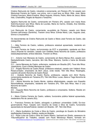 "Christino Castro" – Brasília / DF – 1997                                           Francisco Ferreira de Castro

Cristino Raimundo de Castro, industrial e comerciante, em Floriano (PI), foi casado com
MariaJosé Ferreira de Castro, sua prima, com a qual teve os filhos: Alda, José, Maria
Cristina,Francisco, Maria Enedina, Maria Augusta, Antonia, Pedro, Maria de Jesus, Maria
Inês, Cristinofilho, Ângelo de Nazaré e Teresinha.

Agripino Raimundo de Castro, comerciante em Floriano (PI), casado com maria Alves
Sobrinha,tiveram seis filhos: Maria de Lourdes, Maria do Carmo, Aristela, Ana Cândida,
Pedro Gaudêncio eYolanda.

Luiz Raimundo de Castro, comerciante, ex-prefeito de Floriano, casado com Maria
Ferreira daFonseca (Santinha). Tiveram cinco filhos: Erlinda Maria, Lais, Augusto José,
Elvina e LinaJosefina.

Os descendentes de Cristino Raimundo de Castro e Maria José Ferreira de Castro, são
osseguintes:

1. - Alda Ferreira de Castro, solteira, professora estadual aposentada, residente em
FlorianoPI).
2. - José Ferreira de Castro, ex-funcionário da ECT e proprietário, residente em Bom
Jesus (PI)onde foi vereador, casado com Clotildes Alves Noronha de Castro, professora
estadualaposentada, ambos falecidos. Tiveram os filhos;

2.1. - Antonio Ivan Menezes de Castro, comerciante em Barra Mansa (RJ), casado com
NadiadeAlmeida Castro, bancária, têm três filhas: Mariana, Camila e Ivana de Almeida
Castro.
2.2. - Jacira Menezes de Castro, enfermeira, residente em Brasília (DF). Teve três filhos:
JoséAntonio, Cyra e Shirley Menezes de Castro
2.3. - Ângela Noronha de Castro Rosal, professora estadual, casada com Valdecir Alves
Rosal,contador, empresário de Bom Jesus, onde reside. Têm três filhos: Rosângela,
Leandro eEvandro Noronha de Castro Rosal.
2.4. - Arabela Noronha de Castro Rocha, professora, casada com Almir Rocha,
comerciante,residente em Teresina (PI). Têm três filhos: Lucas, Alana e Tiago Noronha de
Castro Rocha.
2.5. - Almira Noronha de Castro Monte, médica oftalmologista, casada com Espedito
NoronhaMonte, empresário, residente em Teresina (PI). Têm dois filhos: Alex e Lory
Noronha de Castro
Montes.
2.6. - Augusta Maria Noronha de Castro, professora e empresária. Solteira. Reside em
BomJesus (PI).

3. - Maria Cristina Ferreira de Castro, solteira, funcionária pública federal aposentada,
residenteno Rio de Janeiro (RJ).

4. - Francisco Ferreira de Castro, advogado e professor universitário (UnB). Ex-vice-
governadordo Piauí. Casado com Iracema de Costa e Silva de Castro, funcionária
aposentada do SenadoFederal, residem em Brasília - DF. Têm três filhos:

4.1. - Maria Auxiliadora da Costa e Silva de Castro, psicóloga do Quadro do Ministério
dasRelações Exteriores. Solteira, reside em Brasília.
4.2. - Rosa Luisa da Costa e Silva de Castro Ribeiro, bacharel em Direito, assessora do
TribunalSuperior do Trabalho, casada com Paulo Mendonça Ribeiro, formado em
      http://infobarraus.blogspot.com / barraus@hotmail.com – Copiado do site do autor e editado no Word – Não vendável. Usar apenas para
                                                                                                                       pesquisaPágina35
 