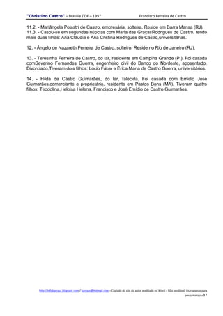 "Christino Castro" – Brasília / DF – 1997                                           Francisco Ferreira de Castro

11.2. - Mariângela Polastri de Castro, empresária, solteira. Reside em Barra Mansa (RJ).
11.3. - Casou-se em segundas núpcias com Maria das GraçasRodrigues de Castro, tendo
mais duas filhas: Ana Cláudia e Ana Cristina Rodrigues de Castro,universitárias.

12. - Ângelo de Nazareth Ferreira de Castro, solteiro. Reside no Rio de Janeiro (RJ).

13. - Teresinha Ferreira de Castro, do lar, residente em Campina Grande (PI). Foi casada
comSeverino Fernandes Guerra, engenheiro civil do Banco do Nordeste, aposentado.
Divorciado.Tiveram dois filhos: Lúcio Fábio e Érica Maria de Castro Guerra, universitários.

14. - Hilda de Castro Guimarães, do lar, falecida. Foi casada com Emidio José
Guimarães,comerciante e proprietário, residente em Pastos Bons (MA). Tiveram quatro
filhos: Teodolina,Heloisa Helena, Francisco e José Emídio de Castro Guimarães.




      http://infobarraus.blogspot.com / barraus@hotmail.com – Copiado do site do autor e editado no Word – Não vendável. Usar apenas para
                                                                                                                       pesquisaPágina37
 