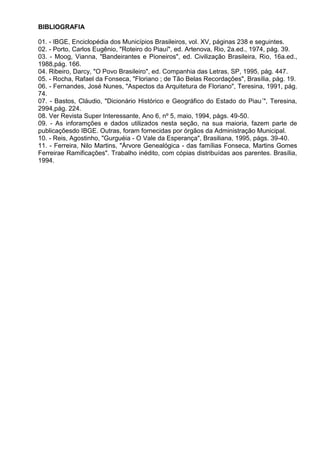 BIBLIOGRAFIA

01. - IBGE, Enciclopédia dos Municípios Brasileiros, vol. XV, páginas 238 e seguintes.
02. - Porto, Carlos Eugênio, "Roteiro do Piauí", ed. Artenova, Rio, 2a.ed., 1974, pág. 39.
03. - Moog, Vianna, "Bandeirantes e Pioneiros", ed. Civilização Brasileira, Rio, 16a.ed.,
1988,pág. 166.
04. Ribeiro, Darcy, "O Povo Brasileiro", ed. Companhia das Letras, SP, 1995, pág. 447.
05. - Rocha, Rafael da Fonseca, "Floriano ; de Tão Belas Recordações", Brasília, pág. 19.
06. - Fernandes, José Nunes, "Aspectos da Arquitetura de Floriano", Teresina, 1991, pág.
74.
07. - Bastos, Cláudio, "Dicionário Histórico e Geográfico do Estado do Piau´", Teresina,
2994,pág. 224.
08. Ver Revista Super Interessante, Ano 6, nº 5, maio, 1994, págs. 49-50.
09. - As inforamções e dados utilizados nesta seção, na sua maioria, fazem parte de
publicaçõesdo IBGE. Outras, foram fornecidas por órgãos da Administração Municipal.
10. - Reis, Agostinho, "Gurguéia - O Vale da Esperança", Brasiliana, 1995, págs. 39-40.
11. - Ferreira, Nilo Martins, "Árvore Genealógica - das famílias Fonseca, Martins Gomes
Ferreirae Ramificações". Trabalho inédito, com cópias distribuídas aos parentes. Brasília,
1994.
 