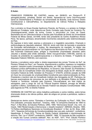 "Christino Castro" – Brasília / DF – 1997                                           Francisco Ferreira de Castro

O Autor.

FRANCISCO FERREIRA DE CASTRO, nasceu em 28/06/23, em Floriano-PI. É
advogado,escritor, jornalista, Doutor em Direito. Aposentou-se como Sub-Procurador
Geral do DistritoFederal e Professor da Universidade de Brasília, onde lecionou Direito
Constitucional e CiênciaPolítica, no Departamento de Ciência Política e Relações
Internacionais.

Fez o primário no Grupo Escolar Agrônomo Parente, de Floriano, e o ginásio no Colégio
Marista,em Fortaleza, onde diplomou-se Perito Contador pela Escola de Comércio Pe.
Champagnat,sendo orador da turma. Cursou o pré-jurídico no Liceu do Ceará.
Bacharelou-se em CiênciasJurídicas e Sociais pela Faculdade de Direito da Universidade
Federal de Minas Gerais, em1948, tendo sido presidente do Centro Acadêmico Afonso
Pena. Na época, participou ativamentede movimentos estudantis pela redemocratização
do País.
De regresso à terra natal, exerceu a advocacia e o magistério secundário. Chamado à
política,elegeu-se deputado estadual, 1950-54, tendo sido líder de bancada e presidente
da Comissão deConstituição e Justiça. No desempenho do mandato, foi relator das
proposições que seconverteram na "Lei Orgânica dos Municípios do Piauí", e no "Estatuto
das Fazendas Estaduais",estas, antigas e importantes propriedades deixadas pelos
Jesuítas e doadas pela União aoEstado. Eleito vice-governador (1954-58), exerceu as
funções de presidente do Legislativopiauiense e o Governo do Estado. 1º Suplente de
Deputado Federal (1958-62), com exercício.

Exerceu o jornalismo como editor e diretor-responsável dos jornais "Correio do Sul", de
Floriano,"Estado do Piauí", em Teresina. Abandonando a política, ingressou no magistério
superior, narecém-criada Universidade de Brasília, em 1962, e retornou à advocacia. Foi
Assessor jurídico daPresidência da República, no Governo João Goulart. Ex-Presidente e
membro nato do Conselhoda Ordem dos Advogados do Brasil, seção do DF. Membro do
Conselho Federal da OAB, foirelator do Processo nº 2163/79, emitindo posição da OAB
em favor da convocação de umaAssembléia Constituinte para redemocratização do País.
Presidente e membro nato do Conselhodo Instituto dos Advogados do DF. Participou de
bancas examinadoras de concursos de Juiz deDireito e do Ministério Público do Distrito
Federal e Territórios. Indicado pelo Supremo TribunalFederal, em lista tríplice de
advogados, para o cargo de Juiz do Tribunal Superior Eleitoral, emvaga de Ministro
suplente e efetivo. Candidatou-se ao Senado Federal nas eleições Constituintesde 1986,
pela legenda do PTB, no Distrito Federal.

FERREIRA DE CASTRO tem vários trabalhos publicados e outros inéditos, sobre temas
diversosde direito e de ciência política, além de artigos em jornais e periódicos, razões e
pareceres.

Destacam-se dentre outros: "Estradas e Caminhos da Civilização no Piauí", 1956; "Dos
Fins doEstado: principais doutrinas", Teresina, 1956; "A Campanha Eleitoral de 1958 no
Piauí", in Rev.Bras. de Estudos Políticos, UMG, 1959; "Democracia Social", imp. Univ. do
Ceará, 1960;"Modernização e Democracia: o desafio brasileiro", EBRASA, Brasília, 1969;
"A Política dosObjetivos Nacionais na Constituição Brasileira", in Not. do Dir. Bras. UNB,
1971; "Aspectos doControle de Constitucionalidade das Leis pelo Judiciário", conferência,
Itapetininga, S. Paulo,1972; "Terras do Distrito Federal: titularidade e discriminação de
domínio. Dec. Lei nº 203/67",conferência, OAB/DF, 1968; "O Visconde de São Leopoldo e
a criação dos Cursos Jurídicos doBrasil", Rev. do IADF, 1977; "Prof. Cláudio Pacheco
      http://infobarraus.blogspot.com / barraus@hotmail.com – Copiado do site do autor e editado no Word – Não vendável. Usar apenas para
                                                                                                                       pesquisaPágina39
 