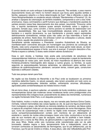E conclui dando um outro enfoque à abordagem do assunto; "Na verdade, o peso mesmo
dopovoamento recaiu por inteiro no homem obscuro que levou para aqueles sertões a
família, opequeno rebanho e a feroz determinação de ficar". Não é diferente a visão de
Viana Moogmanifestada no excelente estudo intitulado "Bandeirantes e Pioneiros" (3). Ao
analisar a epopeia da colonização do território brasileiro, comparando-a com a dos norte-
americanos, traçou commaestria o perfil humano que distinguiu o bandeirante paulista do
yankee pioneiro nessa fase depovoamento dos dois países, resumindo: "Emsuma: entre
nós, o espírito bandeirante acabava quase sempre triunfando sobre o orgânico e
opioneiro, tomado aqui, como convém, o termo pioneiro no sentido de desbravador com
ânimo deestabilidade. Não que haja incompatibilidade absoluta entre o espírito de
bandeira e o espírito decaravana, ou que bandeirante e pioneiro sejam expressões
definitivamente contraditórias, entreas quais não caiba um tipo intermédio a fundir as
qualidades de ambos. Nada disso. De ambosse nutrem as civilizações e culturas, desde
que, é óbvio, aquele não predomine sobre este, ...".
Semelhante opinião expressou o Presidente Juscelino Kubistcheck de Oliveira, ao
manifestar-seem comovente alocução em homenagem aos pioneiros da construção de
Brasília, vista como umgrande marco civilizatório da nossa gente neste século, ao dizer:
"O bandeirantedesbrava epassa à frente: sua sina é avançar. O pioneiro descobre e fica.
Planta e espera a colheita. E doseu rastro brotam valores duradouros."

Essa é, sem dúvida, a hipótese mais aceita pela comunidade de estudiosos dos
nossosproblemas históricos e sociais. Até porque, ao reinterpretar o papel do bandeirante
nacolonização do nosso país, sem dúvida, da maior importância na abertura das novas
fronteiras,amoderna historiografia abre espaço a outros grupos, ou famílias, os quais
seguindo os passosdaqueles famosos sertanistas, se adentraram pelos sertões com
objetivos de autênticospioneiros: plantaram, cercaram terras, criaram gado, construíram
fazendas e edificaram cidades.

Tudo isso porque vieram para ficar.

Na região sul dos Estados do Maranhão e do Piauí onde se localizaram os primeiros
membros dafamília Castro, no século passado, eles teriam procedido em tudo como os
antigos povoadoresdaqueles distantes sertões, enfrentando enormes dificuldades,
agravadas pelos constantesataques da indiada bravia e hostil.

Há em torno disso, é oportuno salientar, um episódio de fundo romântico e pitoresco, que
reviveperipécias típicas das modernas cenas novelescas tendo como protagonistas uma
representanteda tribo indígena local, possivelmente da aldeia dos tremembés, numerosos
na região fronteirado Grão Pará, e um daqueles pioneiros.

Esta história, muitos e muitos anos depois, nos era narrada pela Senhora Elvina Castro,
minhatia, notável memorialista das coisas ligadas ao clã, da qual era figura proeminente.
Com muitogosto e graça, não faltando os menores detalhes da narrativa, ela falava sobre
a captura de umajovem índia por um dos seus antepassados de nome Hermógenes. Dizia
que, numa de suasandanças mato a dentro na região onde moravam, Hermógenes e
outros companheirosestabeleceram contato com membros de um aldeamento ali
existente e, usando de muitas artes,conseguiu trazer uma índia, conduzindo-a na lua da
sela de sua montaria até a casa de seuspais, onde ela foi acolhida e bem tratada.
Batizada com o nome de Rita Olivia, de gêniomuitoforte e caprichosa, casou-se com um
dos seus filhos. Desta união veio numerosa prole caracterizada pela cor da pele
bronzeada, cabelos negros e lisos, temperamento forte e independente, como se
tornaram conhecidos os descendentes de Hermógenes, que foi pai deRaimundo, pai de
Francisco, que foi pai de Cristino e irmãos. A essa altura, vale citar reflexãofeita pelo Prof.
 