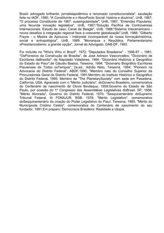 Brasil: advogado brilhante, jornalistapolêmico e renomado constitucionalista", saudação
feita no IADF, 1980; "A Constituinte e o NovoPacto Social: história e doutrina", UnB, 1987;
"O processo Constituinte de 1987: suasingularidade", UnB, 1987; "Emendas Populares:
uma fecunda inovação legislativa", UnB, 1987;"Solução Pacífica de Controvérsias
Internacionais. Estudo de caso: Canal de Beagle", UnB, 1988;"Sistema Interamericano -
novos desafios à integração regional face á crescente globalização",UnB, 1988; "Gilberto
Freyre - o Mestre de Apicucos - intérprete incomparável da nossa formaçãohistórica,
social e antropológica", UnB, 1989; "Monarquia x República, Parlamentarismo
xPresidencialismo: a grande opção", Jornal do Advogado, OAB-DF, 1993.

Foi incluído no "Who's Who in Brazil", 1972; "Deputados Brasileiros" - 1946-67 -, 1981;
"OsPioneiros da Construção de Brasília", de José Adirson Vasconcellos; "Dicionário de
Escritores deBrasília", de Napoleão Valadares, 1994; "Dicionário Histórico e Geográfico
do Estado do Piauí",de Cláudio Bastos, Teresina, 1994; "Dicionário Biográfico Escritores
Piauienses de Todos osTempos", 2a.ed., Adrião Neto, Teresina, 1994; "Pioneiro na
Advocacia do Distrito Federal", ABDF,1990; "Membro nato do Conselho Superior da
Procuradoraia Geral do Distrito Federal, 1991;Membro do Instituto Histórico e Geográfico
do Distrito Federal, 1995; Membro da "The PlanetarySociety" com sede em Pasadena,
California, USA. Agraciado com o "Mérito Judiciário", doGoverno Brasileiro, comemorativa
do Centenário de nascimento de Clovis Bevilaqua, 1959;Governo do Estado de São
Paulo, por ocasião do 1º Congresso das Assembléias Legislativas doBrasil, SP, 1956;
"Mérito Alvorada", Governo do Distrito Federal, 1970; "Sesquicentenário doSupremo
Tribunal Federal, III FONAJUR, BSB, 1978; "Mérito Legislativo", comemorativa
doSesquicentenário da criação do Poder Legislativo do Piauí, Teresina, 1985; "Mérito do
Municípiode Cristino Castro", comemorativa do Centenário de nascimento do seu
fundador, 1991.Em preparo: Democracia Brasileira: Realidade e Utopia.
 