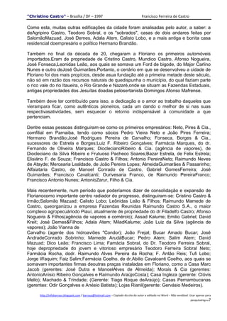 "Christino Castro" – Brasília / DF – 1997                                           Francisco Ferreira de Castro

Como esta, muitas outras edificações da cidade foram analisadas pelo autor, a saber: a
deAgripino Castro, Teodoro Sobral, e os "sobrados", casas de dois andares feitas por
SalomãoMazuad, José Demes, Adala Atem, Calisto Lobo, e a mais antiga e bonita casa
residencial doempresário e político Hermano Brandão.

Também no final da década de 20, chegaram a Floriano os primeiros automóveis
importados.Eram de propriedade de Cristino Castro, Mundico Castro, Afonso Nogueira,
José Fonseca,Leonidas Leão, aos quais se somava um Ford de bigode, do Major Carlino
Nunes e outro deJosé Guimarães.Portanto, o cenário em que se desenvolveu a cidade de
Floriano foi dos mais propícios, desde asua fundação até a primeira metade deste século,
não só em razão dos recursos naturais de quedispunha o município, do qual faziam parte
o rico vale do rio Itaueira, o Rio Grande e Nazaré,onde se situam as Fazendas Estaduais,
antigas propriedades dos Jesuítas doadas pelosertanista Domingos Afonso Mafrense.

Também deve ter contribuído para isso, a dedicação e o amor ao trabalho daqueles que
vierampara ficar, como autênticos pioneiros, cada um dando o melhor de si nas suas
respectivasatividades, sem esquecer o retorno indispensável à comunidade a que
pertenciam.

Dentre essas pessoas distinguiram-se como os primeiros empresários: Neto, Pires & Cia.,
comfilial em Parnaiba, tendo como sócios Pedro Vieira Neto e João Pires Ferreira;
Hermano Brandão;José Rodrigues Pereira de Carvalho; Fonseca, Borges & Cia.,
sucessores de Estrela e Borges;Luiz F. Ribeiro Gonçalves; Farmácia Marques, do dr.
Fernando de Oliveira Marques; DioclecianoRibeiro & Cia. (agência de vapores), de
Diocleciano da Silva Ribeiro e Frutuoso Pacheco Soares;Bazar Estrela, de Felix Estrela;
Elisiário F. de Souza; Francisco Castro & Filhos; Antonio PereiraNeto; Raimundo Neves
de Atayde; Mercearia Lealdade, de João Pereira Lopes; AlmeidaGuimarães & Passarinho;
Alfaiataria Castro, de Manoel Conrado de Castro, Gabriel GomesFerreira; José
Guimarães; Francisco Cavalcanti; Ourivesaria Franco, de Raimundo PereiraFranco;
Francisco Antonio Nunes; AntonioZarur, Filho & Cia.

Mais recentemente, num período que poderíamos dizer de consolidação e expansão de
Florianocomo importante centro radiador do progresso, distinguiram-se: Cristino Castro &
Irmão;Salomão Mazuad; Calisto Lobo; Leônidas Leão & Filhos; Raimundo Mamede de
Castro, queorganizou a empresa Fazendas Reunidas Raimundo Castro S.A., o maior
complexo agropecuáriodo Piauí, atualmente de propriedade do dr.Filadelfo Castro; Afonso
Nogueira & Filhos(agência de vapores e comércio); Assad Kalume; Emilio Gabriel; David
Kreit; José Demes&Filhos; Adala Atem; MiladKalume; João Luiz da Silva (agência de
vapores); João Vianna de
Carvalho (agente dos hidroaviões "Condor); João Frejat; Bucar Amado Bucar; José
AndradeConrado Sobrinho; Mamede ArudáBucar; Pedro Atem; Salim Atem; David
Mazuad; Dico Leão; Francisco Lima; Famácia Sobral, do Dr. Teodoro Ferreira Sobral,
hoje depropriedade do jovem e vitorioso empresário Teodoro Ferreira Sobral Neto;
Farmácia Rocha, dodr. Raimundo Alves Pereira da Rocha; F. Antão Reis; Tufi Lobo;
Jorge Waquim; Faiz Salim;Farmácia Coelho, de dr.Abilio Cavalcanti Coelho, aos quais se
somavam importantes firmas deoutras praças instaladas em Floriano, como a Casa Marc
Jacob (gerentes: José Dutra e ManoelAlves de Almeida); Morais & Cia (gerentes:
AntonioAnisio Ribeiro Gonçalves e Raimundo AraújoCosta); Casa Ingleza (gerente: Clóvis
Mello); Machado & Trindade; (Gerente: Tiago Roque deAraújo); Casas Pernambucanas
(gerentes: Odir Gonçalves e Anésio Batista); Lojas Rianil(gerente: Gervásio Medeiros).

      http://infobarraus.blogspot.com / barraus@hotmail.com – Copiado do site do autor e editado no Word – Não vendável. Usar apenas para
                                                                                                                         pesquisaPágina7
 