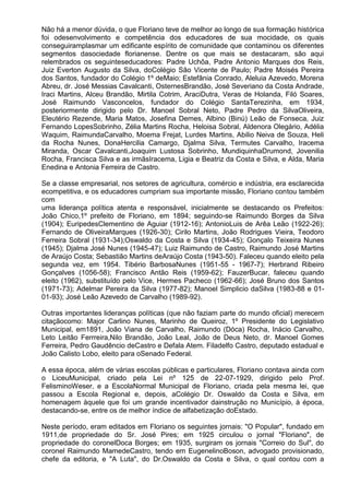 Não há a menor dúvida, o que Floriano teve de melhor ao longo de sua formação histórica
foi odesenvolvimento e competência dos educadores de sua mocidade, os quais
conseguiramplasmar um edificante espírito de comunidade que contaminou os diferentes
segmentos dasociedade florianense. Dentre os que mais se destacaram, são aqui
relembrados os seguinteseducadores: Padre Uchôa, Padre Antonio Marques dos Reis,
Juiz Everton Augusto da Silva, doColégio São Vicente de Paulo; Padre Moisés Pereira
dos Santos, fundador do Colégio 1º deMaio; Estefânia Conrado, Aleluia Azevedo, Morena
Abreu, dr. José Messias Cavalcanti, OsternesBrandão, José Severiano da Costa Andrade,
Iraci Martins, Alceu Brandão, Mirtila Cotrim, AraciDutra, Veras de Holanda, Filó Soares,
José Raimundo Vasconcelos, fundador do Colégio SantaTerezinha, em 1934,
posteriormente dirigido pelo Dr. Manoel Sobral Neto, Padre Pedro da SilvaOliveira,
Eleutério Rezende, Maria Matos, Josefina Demes, Albino (Binú) Leão de Fonseca, Juiz
Fernando LopesSobrinho, Zélia Martins Rocha, Heloisa Sobral, Aldenora Olegário, Adélia
Waquim, RaimundaCarvalho, Moema Frejat, Lurdes Martins, Abilio Neiva de Souza, Heli
da Rocha Nunes, DonaHercilia Camargo, Djalma Silva, Termutes Carvalho, Iracema
Miranda, Oscar Cavalcanti,Joaquim Lustosa Sobrinho, MundiquinhaDrumond, Jovenilia
Rocha, Francisca Silva e as irmãsIracema, Ligia e Beatriz da Costa e Silva, e Alda, Maria
Enedina e Antonia Ferreira de Castro.

Se a classe empresarial, nos setores de agricultura, comércio e indústria, era esclarecida
ecompetitiva, e os educadores cumpriam sua importante missão, Floriano contou também
com
uma liderança política atenta e responsável, inicialmente se destacando os Prefeitos:
João Chico,1º prefeito de Floriano, em 1894; seguindo-se Raimundo Borges da Silva
(1904); EuripedesClementino de Aguiar (1912-16); AntonioLuis de Arêa Leão (1922-26);
Fernando de OliveiraMarques (1926-30); Cirilo Martins, João Rodrigues Vieira, Teodoro
Ferreira Sobral (1931-34);Oswaldo da Costa e Silva (1934-45); Gonçalo Teixeira Nunes
(1945); Djalma José Nunes (1945-47); Luiz Raimundo de Castro, Raimundo José Martins
de Araújo Costa; Sebastião Martins deAraújo Costa (1943-50). Faleceu quando eleito pela
segunda vez, em 1954. Tibério BarbosaNunes (1951-55 - 1967-7); Herbrand Ribeiro
Gonçalves (1056-58); Francisco Antão Reis (1959-62); FauzerBucar, faleceu quando
eleito (1962), substituído pelo Vice, Hermes Pacheco (1962-66); José Bruno dos Santos
(1971-73); Adelmar Pereira da Silva (1977-82); Manoel Simplicio daSilva (1983-88 e 01-
01-93); José Leão Azevedo de Carvalho (1989-92).

Outras importantes lideranças políticas (que não faziam parte do mundo oficial) merecem
citaçãocomo: Major Carlino Nunes, Marinho de Queiroz, 1º Presidente do Legislativo
Municipal, em1891, João Viana de Carvalho, Raimundo (Dóca) Rocha, Inácio Carvalho,
Leto Leitão Ferrreira,Nilo Brandão, João Leal, João de Deus Neto, dr. Manoel Gomes
Ferreira, Pedro Gaudêncio deCastro e Defala Atem. Filadelfo Castro, deputado estadual e
João Calisto Lobo, eleito para oSenado Federal.

A essa época, além de várias escolas públicas e particulares, Floriano contava ainda com
o LiceuMunicipal, criado pela Lei nº 125 de 22-07-1929, dirigido pelo Prof.
FelisminoWeser, e a EscolaNormal Municipal de Floriano, criada pela mesma lei, que
passou a Escola Regional e, depois, aColégio Dr. Oswaldo da Costa e Silva, em
homenagem àquele que foi um grande incentivador dainstrução no Município, à época,
destacando-se, entre os de melhor índice de alfabetização doEstado.

Neste período, eram editados em Floriano os seguintes jornais: "O Popular", fundado em
1911,de propriedade do Sr. José Pires; em 1925 circulou o jornal "Floriano", de
propriedade do coronelDoca Borges; em 1935, surgiram os jornais "Correio do Sul", do
coronel Raimundo MamedeCastro, tendo em EugenelinoBoson, advogado provisionado,
chefe da editoria, e "A Luta", do Dr.Oswaldo da Costa e Silva, o qual contou com a
 