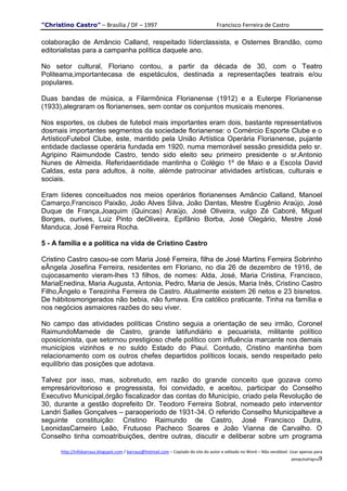"Christino Castro" – Brasília / DF – 1997                                           Francisco Ferreira de Castro

colaboração de Amâncio Calland, respeitado líderclassista, e Osternes Brandão, como
editorialistas para a campanha política daquele ano.

No setor cultural, Floriano contou, a partir da década de 30, com o Teatro
Politeama,importantecasa de espetáculos, destinada a representações teatrais e/ou
populares.

Duas bandas de música, a Filarmônica Florianense (1912) e a Euterpe Florianense
(1933),alegraram os florianenses, sem contar os conjuntos musicais menores.

Nos esportes, os clubes de futebol mais importantes eram dois, bastante representativos
dosmais importantes segmentos da sociedade florianense: o Comércio Esporte Clube e o
ArtísticoFutebol Clube, este, mantido pela União Artística Operária Florianense, pujante
entidade daclasse operária fundada em 1920, numa memorável sessão presidida pelo sr.
Agripino Raimundode Castro, tendo sido eleito seu primeiro presidente o sr.Antonio
Nunes de Almeida. Referidaentidade mantinha o Colégio 1º de Maio e a Escola David
Caldas, esta para adultos, à noite, alémde patrocinar atividades artísticas, culturais e
sociais.

Eram líderes conceituados nos meios operários florianenses Amâncio Calland, Manoel
Camarço,Francisco Paixão, João Alves Silva, João Dantas, Mestre Eugênio Araújo, José
Duque de França,Joaquim (Quincas) Araújo, José Oliveira, vulgo Zé Caboré, Miguel
Borges, ourives, Luiz Pinto deOliveira, Epifânio Borba, José Olegário, Mestre José
Manduca, José Ferreira Rocha.

5 - A família e a política na vida de Cristino Castro

Cristino Castro casou-se com Maria José Ferreira, filha de José Martins Ferreira Sobrinho
eÂngela Josefina Ferreira, residentes em Floriano, no dia 26 de dezembro de 1916, de
cujocasamento vieram-lhes 13 filhos, de nomes: Alda, José, Maria Cristina, Francisco,
MariaEnedina, Maria Augusta, Antonia, Pedro, Maria de Jesús, Maria Inês, Cristino Castro
Filho,Ângelo e Terezinha Ferreira de Castro. Atualmente existem 26 netos e 23 bisnetos.
De hábitosmorigerados não bebia, não fumava. Era católico praticante. Tinha na família e
nos negócios asmaiores razões do seu viver.

No campo das atividades políticas Cristino seguia a orientação de seu irmão, Coronel
RaimundoMamede de Castro, grande latifundiário e pecuarista, militante político
oposicionista, que setornou prestigioso chefe político com influência marcante nos demais
municípios vizinhos e no suldo Estado do Piauí. Contudo, Cristino mantinha bom
relacionamento com os outros chefes departidos políticos locais, sendo respeitado pelo
equilíbrio das posições que adotava.

Talvez por isso, mas, sobretudo, em razão do grande conceito que gozava como
empresáriovitorioso e progressista, foi convidado, e aceitou, participar do Conselho
Executivo Municipal,órgão fiscalizador das contas do Município, criado pela Revolução de
30, durante a gestão doprefeito Dr. Teodoro Ferreira Sobral, nomeado pelo interventor
Landri Salles Gonçalves – paraoperíodo de 1931-34. O referido Conselho Municipalteve a
seguinte constituição: Cristino Raimundo de Castro, José Francisco Dutra,
LeonidasCarneiro Leão, Frutuoso Pacheco Soares e João Vianna de Carvalho. O
Conselho tinha comoatribuições, dentre outras, discutir e deliberar sobre um programa

      http://infobarraus.blogspot.com / barraus@hotmail.com – Copiado do site do autor e editado no Word – Não vendável. Usar apenas para
                                                                                                                         pesquisaPágina9
 