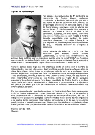 "Christino Castro" – Brasília / DF – 1997                                           Francisco Ferreira de Castro

À guisa de Apresentação

                                                     Por ocasião das festividades do 1º Centenário do
                                                     nascimento      de   Cristino  Castro,    realizadas
                                                     poriniciativa da Prefeitura do Município que tem o
                                                     seu nome, no sul do Estado do Piauí, constou da
                                                     programação elaborada um concurso sobre a vida
                                                     do homenageado promovido entre os alunos das
                                                     escolas locais. O objetivo parecia claro: resgatar a
                                                     memória da Cidade e difundir os fatos a ela
                                                     pertinentes, buscando, por essa forma, suprir uma
                                                     falta que se verifica não só com relação à história
                                                     daquela comunidade, mas também de outros
                                                     municípios piauienses, cuja melhor informação de
                                                     que dispõem é a fornecida pelas publicações oficiais
                                                     do IBEG - Instituto Brasileiro de Geografia e
                                                     Estatística.

                                   Numa tentativa de colaborar com o que fora
                                   idealizado    pelo     Prefeito   Verival  Martins
                                   Vasconcellos, à época das comemorações fiz
publicar duas matérias sobre o importante evento: uma, no jornal "O Dia", de Teresina,
com circulação em todo o Estado; outra, um avulso em que contava de forma resumida a
vida e a obra do homenageado, o qual foi amplamente distribuído no Município.

Contudo, percebi desde logo, que me encontrava ainda em débito com a memória de
CristinoCastro, meu pai. Isto porque, dos treze filhos que ele deixara ao falecer, além da
viúva, Zezé Castro, talvez fosse eu aquele que mais de perto viu e conheceu, desde
menino, as pessoas, oslugares e os fatos com ele relacionados, no tempo em que viveu.
Tanto em Floriano, onde foi,à frente da firma Cristino Castro & Irmão, um dos maiores e
mais importantes empresários de sua história, como na região do rio Gurguéia,
especialmente no lugar de nome Nova Lapa, hojecidade de Cristino Castro, e em Bom
Jesus, onde se tornaram inesquecíveis o pioneirismo, a generosidade e o arrojo postos
em prática por todos que com ele trabalharam na conquista edesenvolvimento dos
setores produtivos locais.

Por isso, não podia calar, guardando comigo o conhecimento de fatos, hoje, pertencentes
à história dessas progressistas cidades piauienses. Sobretudo agora, que se aproxima a
data dacelebração do 1º Centenário da criação do Município de Floriano, em 1997. É
indispensável queas novas gerações sejam informadas do que existe de mais importante
e de positivo dentro dasnossas ricas tradições comunitárias, a fim de que, reverenciando
condignamente o passado,encarem com destemor os dias vindouros, exigindo das atuais
lideranças da Cidade que pensemmelhor o nosso futuro nesta alvorada do novo milênio.

Brasília, abril de 1.996.
O Autor.




      http://infobarraus.blogspot.com / barraus@hotmail.com – Copiado do site do autor e editado no Word – Não vendável. Usar apenas para
                                                                                                                         pesquisaPágina1
 