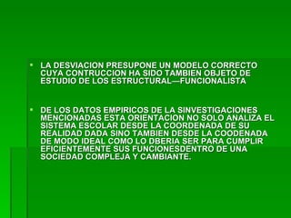 LA DESVIACION PRESUPONE UN MODELO CORRECTO CUYA CONTRUCCION HA SIDO TAMBIEN OBJETO DE ESTUDIO DE LOS ESTRUCTURAL—FUNCIONALISTA DE LOS DATOS EMPIRICOS DE LA SINVESTIGACIONES MENCIONADAS ESTA ORIENTACION NO SOLO ANALIZA EL SISTEMA ESCOLAR DESDE LA COORDENADA DE SU REALIDAD DADA SINO TAMBIEN DESDE LA COODENADA DE MODO IDEAL COMO LO DBERIA SER PARA CUMPLIR EFICIENTEMENTE SUS FUNCIONESDENTRO DE UNA SOCIEDAD COMPLEJA Y CAMBIANTE. 