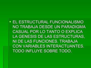 EL ESTRUCTURAL FUNCIONALISMO NO TRABAJA DESDE UN PARADIGMA CASUAL POR LO TANTO O EXPLICA LA GENESIS DE LAS ESTRUCTURAS, NI DE LAS FUNCIONES. TRABAJA CON VARIABLES INTERACTUANTES. TODO INFLUYE SOBRE TODO. 