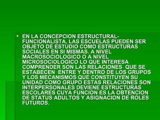 EN LA CONCEPCION ESTRUCTURAL-FUNCIONALISTA, LAS ESCUELAS PUEDEN SER OBJETO DE ESTUDIO COMO ESTRUCTURAS SOCIALES EN SI MISMAS. A NIVEL MACROSOCIOLOGICO O A NIVEL MICROSOCIOLOGICO LO QUE INTERESA COMPRENDER SON LAS RELACIONES  QUE SE ESTABECEN  ENTRE Y DENTRO DE LOS GRUPOS Y LOS MECANISMOS QUE CONSTITUYEN SU UNIDAD COMO GRUPO ESTAS RELACIONES SON INTERPERSONALES DEVIENE ESTRUCTURAS ESCOLARES CUYA FUNCION ES LA OBTENCION DE STATUS ADULTOS Y ASIGNACION DE ROLES FUTUROS. 