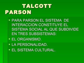 TALCOTT PARSON PARA PARSON EL SISTEMA  DE INTERACCION CONSTITUYE EL SISTEMA SOCIAL AL QUE SUBDIVIDE EN TRES SUBSISTEMAS:  EL ORGANISMO. LA PERSONALIDAD. EL SISTEMA CULTURAL. 