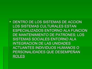 DENTRO DE LOS SISTEMAS DE ACCION LOS SISTEMAS CULTURALES ESTAN ESPECIALIZADOS ENTORNO ALA FUNCION DE MANTENIMIENTO DE PATRONES; LOS SISTEMAS SOCIALES ENTORNO ALA INTEGRACION DE LAS UNIDADES ACTUANTES INDIVIDUOS HUMANOS O PERSONALIDADES QUE DESEMPEÑAN  ROLES 