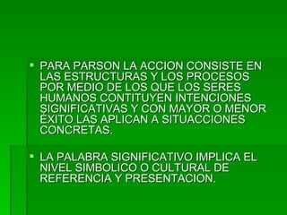 PARA PARSON LA ACCION CONSISTE EN LAS ESTRUCTURAS Y LOS PROCESOS POR MEDIO DE LOS QUE LOS SERES HUMANOS CONTITUYEN INTENCIONES SIGNIFICATIVAS Y CON MAYOR O MENOR ÉXITO LAS APLICAN A SITUACCIONES CONCRETAS. LA PALABRA SIGNIFICATIVO IMPLICA EL NIVEL SIMBOLICO O CULTURAL DE REFERENCIA Y PRESENTACION. 