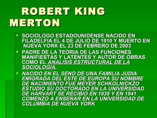 ROBERT KING MERTON SOCIOLOGO ESTADOUNIDENSE NACIDO EN FILADELFIA EL 4 DE JULIO DE 1910 Y MUERTO EN  NUEVA YORK EL 23 DE FEBRERO DE 2003 PADRE DE LA TEORIA DE LAS FUNCIONES MANIFIESTAS Y LATENTES Y AUTOR DE OBRAS COMO EL  ANALISIS ESTRUCTURAL DE LA SOCIOLOGIA. NACIDO EN EL SENO DE UNA FAMILIA JUDIA EMIGRADA DEL ESTE DE EUROPA SU NOMBRE DE NACIMIENTO FUE MEYER SCHKOLNICKZO ESTUDIO SU DOCTORADO EN LA UNIVERSIDAD DE HARVART SE RECIBIO EN 1939 Y EN 1941 COMENZO A ENSEÑAR EN LA UNIVERSIDAD DE COLUMBIA DE NUEVA YORK 