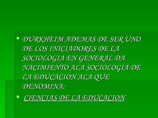DURKHEIM ADEMAS DE SER UNO DE LOS INICIADORES DE LA SOCIOLOGIA EN GENERAL DA NACIMIENTO ALA SOCIOLOGIA DE LA EDUCACION ALA QUE DENOMINA: CIENCIAS DE LA EDUCACION 