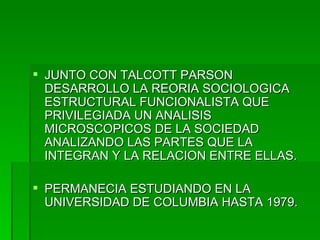 JUNTO CON TALCOTT PARSON DESARROLLO LA REORIA SOCIOLOGICA ESTRUCTURAL FUNCIONALISTA QUE PRIVILEGIADA UN ANALISIS MICROSCOPICOS DE LA SOCIEDAD ANALIZANDO LAS PARTES QUE LA INTEGRAN Y LA RELACION ENTRE ELLAS. PERMANECIA ESTUDIANDO EN LA UNIVERSIDAD DE COLUMBIA HASTA 1979. 
