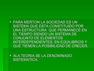 PARA MERTON LA SOCIEDAD ES UN SISTEMA QUE ESTA CONSTITUIDO POR UNA ESTRUCTURA  QUE PERMANECE EN EL TIEMPO SIENDO UN SISTEMA DE CONJUNTO DE ELEMENTOS INTERDEPENDIENTES, EN EQUILIBRIOS Y QUE TIENEN LA POSIBILIDAD DE CRECER. ALA TEORIA SE LA DENOMINADO SISTEMATICA. 