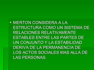 MERTON CONSIDERA A LA ESTRUCTURA COMO UN SISTEMA DE RELACIONES RELATIVAMENTE ESTABLES ENTRE LAS PARTES DE UN CONJUNTO Y LA ESTABILIDAD DERIVA DE LA PERMANENCIA DE LOS ACTOS SOCIALES MAS ALLA DE LAS PERSONAS. 