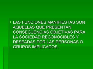LAS FUNCIONES MANIFIESTAS SON AQUELLAS QUE PRESENTAN CONSECUENCIAS OBJETIVAS PARA LA SOCIEDAD RECONOCIBLES Y DESEADAS POR LAS PERSONAS O GRUPOS IMPLICADOS. 